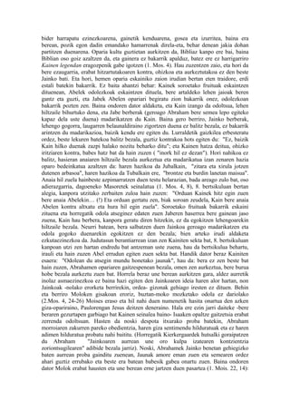 bider harrapatu ezinezkoarena, gainetik kenduarena, gosea eta izurritea, baina era
berean, pozik egon dadin emandako hamarrenak direla-eta, behar denean jakia dohan
partitzen duenarena. Oparia kultu guztietan aurkitzen da, Bibliaz kanpo ere bai, baina
Biblian oso goiz azaltzen da, eta gainera ez bakarrik apalduz, batez ere ez harrigarriro
Kainen legendan eragozpenik gabe igotzen (1. Mos. 4). Hau zuzentzen zaio, eta hori da
bere ezaugarria, erabat hitzartutakoaren kontra, ohizkoa eta aurkeztutakoa ez den beste
Jainko bati. Eta hori, hemen oparia eskainiko zaion irudian bertan eten traidore, erdi
estali batekin bakarrik. Ez baita ahantzi behar: Kainek soroetako fruituak eskaintzen
dituenean, Abelek odolezkoak eskaintzen dituela, bere artaldeko lehen jaioak beren
gantz eta guzti, eta Jabek Abelen opariari begiratu zion bakarrik onez, odolezkoan
bakarrik pozten zen. Baina ondoren dator aldaketa, eta Kain izango da odoltsua, lehen
hiltzaile bihurtuko dena, eta Jabe berberak (geroago Abraham bere semea lepo egiteko
kapaz dela uste duena) madarikatzen du Kain. Baina gero berriro, Jainko berberak,
lehengo gogorra, laugarren belaunaldiraino zigortzen duena ez balitz bezala, ez bakarrik
arintzen du madarikazioa, baizik kendu ere egiten du. Lurraldetik gaizkilea erbesteratu
ordez, beste lekuren batekoa balitz bezala, guztiz kontrakoa hots egiten du: "Ez, baizik
Kain hilko duenak zazpi halako nozitu beharko ditu"; eta Kainen hatza deitua, ohizko
iritziaren kontra, babes hatz bat da hain zuzen ( "inork hil ez dezan"). Hori nahikoa ez
balitz, hasieran anaiaren hiltzaile bezala aurkeztua eta madarikatua izan zenaren hazia
oparo bedeinkatua azaltzen da: haren hazikoa da Jubalkain, "zitara eta xirula jotzen
dutenen arbasoa", haren hazikoa da Tubalkain ere, "brontze eta burdin lanetan maisua".
Anaia hil zuela hainbeste azpimarratzen duen testu helarazian, bada areago zulo bat, oso
adierazgarria, dagoeneko Masoretek seinalatua (1. Mos. 4, 8), 8. bertsikuluan bertan
alegia, kanpora utzitako zerbaiten zuloa hain zuzen: "Orduan Kainek hitz egin zuen
bere anaia Abelekin… (!) Eta orduan gertatu zen, biak soroan zeudela, Kain bere anaia
Abelen kontra altxatu eta hura hil egin zuela". Soroetako fruituak bakarrik eskaini
zituena eta horregatik odola atseginez edaten zuen Jaberen haserrea bere gainean jaso
zuena, Kain hau berbera, kanpora geratu diren hitzekin, ez da egokitzen lehengoarekin
hiltzaile bezala. Neurri batean, bera salbatzen duen Jainkoa geroago madarikatzen eta
odola gogoko duenarekin egokitzen ez den bezala; bien arteko irudi aldaketa
ezkutaezinezkoa da. Judutasun berantiarrean izan zen Kainiten sekta bat, 8. bertsikuluan
kanpoan utzi zen hartan endredu bat antzeman uste zuena, hau da bertsikulua behartu,
irauli eta hain zuzen Abel errudun egiten zuen sekta bat. Handik dator beraz Kainiten
esaera: "Odolean du atsegin mundu honetako jaunak", hau da: bera ez zen beste bat
hain zuzen, Abrahamen opariaren gaitzespenean bezala, omen zen aurkeztua, bere burua
hobe bezala aurkeztu zuen bat. Horrela beraz une berean aurkitzen gara, aldez aurretik
inolaz asmaezinezkoa ez baina hazi egiten den Jainkoaren ideia haren alor hartan, non
Jainkoak -nolako erorketa berrirekin, ordea- gizonak gehiago iresten ez dituen. Behin
eta berriro Moloken gisakoan eroriz, buztan-moko mozketako odola ez dariolako
(2.Mos. 4, 24-26) Moises eraso eta hil nahi duen numenetik hasita onartua den azken
giza-opariraino, Paulorengan Jesus deitzen deneraino. Hala ere ezin jarri daiteke -bere
beraren gezurtapen garbiago bat Kainen seinalea baino- Isaaken opaltze gaitzetsia erabat
zerrenda odoltsuan. Hasten da noski despota itxurako proba batekin, Abraham
morroiaren zakurren pareko obedientzia, haren giza sentimendu hilduratuak eta ez haren
adimen hilduratua probatu nahi baititu. (Horregatik Kierkergaardek hutsalki goraipatzen
du Abraham           "Jainkoaren aurrean une oro kulpa izatearen kontzientzia
zoriontsugilearen" adibide bezala jarriz). Noski, Abrahamek Jainko benetan gehiegizko
baten aurrean proba gainditu zuenean, Jaunak amore eman zuen eta semearen ordez
ahari guztiz errubako eta beste era batean babesik gabea onartu zuen. Baina ondoren
dator Molok erabat hausten eta une berean erne jartzen duen pasartea (1. Mois. 22, 14):
 