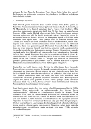 gertatzen da Itun Zaharreko Prometeoa, “bere Jainkoa baino hobea den gizona”,
Teodizea oro edo sufrimendua baimentzen duen Jainkoaren justifikazioa herio-kolpez
jotzen du behin betirako.

c. Kristologia blochiarra

Ernst Blochek jatorri marxistako beste edozein autorek baino hobeki garatu du
Nazareteko Jesusen irudiaren interpretazio pertsonal eta sakon bat. Ez R. Garaudyk, ez
M. Majovechek, ez L. Radicek gainditzen dute22. Jesusen irudi blochiarra Biblia
subertsiboa osatzen duten paradigmen ildotik doa. Job bera baino ere areago bera da
Prometeo bibliko handia. Blochek lehenengo eta behin Nazareteko Jesusen nortasun
indartsua azpimarratu nahi du. Justizi sentimendu sakonez hornituriko gizona da,
aberastasuna metatzen dutenen, behartsu eta babesgabeen lepotik bizi direnen aurka
sumindurik leher egiten duena. Elizak gehiegi eztitu du diskurtso haserretu hori.
Gainera Jesus barnekoa ez, baizik lurrekoa eta politikoa den Erreinu hori jadanik hurbil
dagoela. halere Erreinua atarian ikusten duenean orduan bortxarik ezak eta maitasunak
dute hitza. Baina bada garrantzitsuagorik Blochentzat. Jesusek bere burua Mesiastzat
dauka eta ez du halakotzat bakarrik aldarrikatzen, Jainkotzat baizik. Autokontzientzia
horrek ekartzen dio heriotza Sanhedrinaren aurrean. Honaino Elizaren joera exegesiko
oso batek segiko lioke. Baina Blochek baieztapen harrigarri bat egiten digu. Dagoeneko
iradokia dugu. Jesusek Jainkoaren Seme gisa duen autokontzientzia ez da Aitarekiko
mendetasuna baizik eta errebelio eta ordezkapenekoa. Jesus ezer baino lehen Jainkoaren
lekuan jartzen den Gizonaren Semea da. Beragan egia bihurtzen da feuerbachiar
goiburua: “gizakia Jainko da gizakiarentzat”. Hori da –aitortzen du Blochek- Laugarren
Ebanjelioko esaldiaren esanahi sakona: “Aita eta biok gauza bera gara”23.

Guztiarekin ere, hurbil dagoen Justizi Erreinu bat aldarrikatzen duen Nazareteko
Jesusen abentura porrotean amaitzen da. Jesusek gurutzean adierazten du bere etsipena,
mingostasun eta desesperoa. Hemen amaitzen da bere existentzia guztia, baina Itun
Berriko idatziek Jesus horren berorren piztueraz eta igokundeaz hitz egiten segitzen
dute. Blochen mentalitatean fikzio eta lilurak dira, baina balio handikoak. Biak
behinbetirako askaturiko gizakiaren errealitatea mamitzen duen Wunschmysterium
izugarri bati ematen diote gorputza. Blochek hemen apologo klasiko zaharraren
konklusioa dakar. “De te, homo, fabula narratur”. Hitaz mintzatzen dituk Nazareteko
Jesusen piztuera eta igokundearen utopia hauetan.

Ernst Blochek ez du ahazten bere obra guztian zehar Kristautasunaren historia. Bilblia
pauperum, Kristo antiteokratiko eta antibotereaganako, bere hitzetan “herese
handienarenganako” fideltasun eta ezfideltasunaren historia da. Benetan fidelak
heterodoxo ofitak, Huss eta Thomas Münzer bezalakoak dira, baina baita mistiko eta
sasi-mistikoak ere: Joakin de Fiore, Eckhart eta Boehme. Bloch oroitzapen berezia du
joan den mendean Ketteler bezalako sozialkatolikoentzat eta hogeigarren mendean
“Benedikto XV.ren irudi noblearentzat” bakearen alde egin duten ahaleginarengatik.
Blochen haserrea bigarren Luterorengana doa batik bat, printzeak nekazari erreboltatuen
kontra xaxatzen dituenarengana, nazismoarekin hitzarmena egiten duten apezpiku
alemaniarrengana, errepublikarren aurka gurutzada egin zuten 1936ko espainiar
nazionalkatolikoengana.


22
     Kontsulta bedi I. Fetscher, Los marxistas y la causa de Jesús, Salamanca 1974.
23
     J 10.30
 