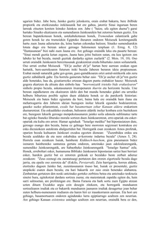 ugarien bidez. Jabe bera, Jainko guztiz jeloskorra, orain erabat bakarra, bere ibilbide
propiorik eta etorkizuneko irekitasunik bat ere gabea, jatorriz Sinai inguruan beren
larreak zituzten keniten leinuko Jainkoa zen. Jabe ( "haize, ufa egiten duena") garai
hartako Sinaiko ekaitzaren eta sumendiaren Jainkoarekin bat zetorren hemen guztiz. Era
berean bapatekotasun honek, ustekabekotasun honek, Tremendum zalantzarik gabe
goren honek ke eta trumoiekin Egiptoko ihesaren ondoren Moisesek kenitengandik
hartu zuen Jauna adierazten du, leinu hartan ezkondua baitzen; Sinaiko sumendiarekin
lotuta dago era berean askoz geroago Salomonen tenpluan (1. Erreg. 8, 12)
"Iluntasunean" bizi nahi zuen Jauna ere. Are gehiago oraindik leku eta pasarte berean:
"Sinai mendi guztia ketan zegoen, Jauna hara jeitsi baitzen sutan, eta kea igotzen zen
labeko ke bat bezala, mendi guztiak dardarka egiten zuelarik" (2. Mois. 19, 18). Oso
urruti oraindik Jainkoaren berezitasunak gizakientzat eredu bihurtuko zuten soilunetatik.
Oso urruti orobat Moisesek "Eh’je ascher eh’je" hartan bere aurrean zeukan egun
hartatik, bere-aurrekoaren futurum ireki bezala Jaberen beraren ideia propioenean.
Erabat mendi naturalik gabe goi-goian, gure-gaindikoaren ortzi astral-mitikorik edo zeru
guztiz zabaldurik gabe. Eta horrela gaineratu behar zaio "Eh’je ascher eh’je"ren guztiz
alde honetako, hau da, gizatiarrezko ertzean dagoen puntu erabakior hauxe: Moisesek
gogora ekartzen du altxatu den sinbolo hau "morrontzatik irteteko bide erakuslearen"
sinbolo propio bezala, askatasunaren itxaropenaren ikurrin eta horizonte bezala. Une
berean zapalketaren eta ekaitzaren idolo den bat mundu honetako gidari eta urrutiko
helburu bihurtzea posible egiten duen aldaketa honek ez du parekorik historian:
Moisesek zin baten bidez egiaztatu du hori, baina hala ere oraindik hain iluna eta
mehatxugarria den Jaberen ideian bazegoen inolaz lekurik eguneko hodeiarentzat,
gaueko suzko pilareentzat, exodo bat basamortuan zehar Kanaan aldera erakartzen
duenarentzat. Eta eskualdeko exodoan, balioaren aldetik inolaz konbara ezin bazitekeen
ere, bazegoen lekurik geroago menpekotasunaren jainko soila edonola sublimatuz tarte
bat egiteko Ituneko liburuko morala sortzen duen Jainkoarentzat, erre-opariak eta esker-
opariak eta kultu oro arren: Hamar aginduek "Israelgo mediku" bat hipostasiatzen dute,
geroago esango den bezala, baina ez gehiago bere morroien segizioari kontrakoa ere
eska diezaiokeen autokrata ahalguztidun bat. Horregatik esan zezakeen Amos profetak,
oparien bezala kultuaren Jainkoari exodoa egozten dionean: "Zuzenbidea ordea ura
bezala azalduko da eta nere eskubidea ur-korronte indartsu bezala" (Amos 5, 24).
Horrela esan zezakeen Isaiak, hainbeste Kiddusch-haschem, giza pneumaren bidez
izenaren hainbesteko santutzea gertatu ondoren, antzinako jaun odolzalearengatik,
sumendiko Jainkoarengatik, are Sabaotheko Jainkoarengatik "Israelgo Santua" zela.
Honek, erreboltari esker, humanuma Bibliako Jainkoaren hipostasian sartze hasi berriari
esker, harekin guztiz bat ez zetorren grekoak ez bezalako beste zerbait adieraz
zezakeen: "Zeus ozenegi eta zaratatsuegi portatzen den ororen zigortzaile bezala dago
jarria, eta epaile oso zorrotza da" (Eskilo, Persiarrak). Zein harrigarria, horren aldean,
etortzeko dagoen Jainko bat, zuzentasunaren itsaso bat, Isaiak ez presenteki, guztiz
utopikoki esaten duen bezala; eta hari bakarrik zor zaio orain benetako alabantza.
Zenbatetan gertatzen den noski antzinako gorteko zerbitzu betea eta antzinako teokrazia
sinetsi hura, egitekotzat dardara sortzea zuena; eta maiestateak zapaldu egiten du, hain
sarri salmoetan, are profetengan ere. Baina Faraoia eta hark sortu zuen Egipto atzean
uzten dituen Exodoko argia ezin desegin zitekeen, eta horregatik munduaren
sortzailearen irudiak eta ez bakarrik munduaren jaunaren irudiak desagertuz joan behar
zuten helburu-numenaren irudiaren eta haren hiri ez iraunkorraren aurrean. Eta hori are
gehiago, basamortuaren ondoren agindutako lurra egiptiarrago azaltzen zen neurrian.
Are gehiago Kanaan existentea ustelago azaltzen zen neurrian, oraindik bera ez den,
 