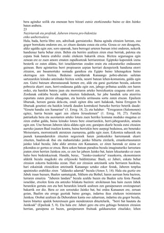 bera aginduz soilik eta onenean bere hitzari eutsiz etorkizuneko baino ez den Jainko
baten arabera.
23
Nazirtarrak eta profetak, Jaberen irteera pro-bidentzia
etiko unibertsalera
Hala, bada, herria libre zen, adreiluak garraiatzeko. Baina agindu zitzaion lurrean, oso
gogor borrokatu ondoren ere, ez zituen dastatu esnea eta eztia. Gosea ez zen desagertu,
aldiz ugaldu egin zen; soro oparoak, hara berrogei urteren buruan iritsi ondoren, nekerik
handienaz hartu behar ziren. Behin eta berriro azaltzen ziren etsai berriak, palotea eta
ezpata biak batera erabiliz eraiki zitekeen bakarrik etxea. Bizitza seguruagoa egin
zenean ere ez zuen amore ematen zapalkuntzak herriarentzat. Egiptoko kaporalek izena
besterik ez zuten aldatu, hiri israeldarretan zeuden orain eta eskuraturiko ondasunen
gainean. Bere agintaritza berri propioaren azpian herriari dezepziorik handiena etorri
zitzaion, are basamortuko nomada garaikoa eta Egipto baino lehenagokoa baino
okerragoa zen bizitza. Beduino israeldarrak Kanaango pobre-aberats sailetan
sartzearekin leinuko antzinako bizitza sotila, neurri batean lehen-komunista, galdu egin
zen. Gutxi batzuen aberastasunak hemen ere, alde eta garai guztietan bezala, askoren
pobrezia ekarri zuen, herri-ondasuna galdu egin zen, jabego pribatua azaldu zen haren
ordez, eta harekin batera jaun eta morroiaren arteko bereizkuntza ezaguna etorri zen.
Zordunak esklabu bezala saldu zituzten fededunek, lur jabe handiek uzta atzerrira
esportatu zuten prezio altuagotan, eta horrela urritasuna sortu zuten etxean. Epaileen
liburuak, heroen garaia dela-eta, estali egiten ditu sarri halakoak, baina Erregeen bi
liburuak goseteei eta haiekin loturik dauden kontrakoei buruzko berriez beterik daude:
"Gosete handia zen Samarian" (1. Erreg. 18, 2); eta halaber: "Erregearen (Salomonen)
egitez, harria bezain ugari zen zilarra Jerusalemen" (1. Erreg. 10, 27). Familia
patriarkala bera eta auzotarren arteko lotura zuen herriko komuna moduko mugatua ez
ziren erabat galdu, baina leinuko lotura bere oinarriarekin, herri-jabegoarekin, amaitu
egin zen. Une berean Jaberen ideia aldatu egin zen; garaipen ekarle bezala eutsi zitzaion
aurreko jaunen Baal iraulien kontra, baina berriekin bere aurpegi beduinoa, are benetako
Moisestarra, morrontzatik ateratzen zuenarena, galdu egin zuen. Ezkontza nahasiek eta
jaunek kanaandarrekin zituzten negozioek haien jainkoekiko harremanak ekarri
zituzten, baalim-ak ibai eta mahastietako jainko bihurtu zirelarik, emankortasunaren
jainko lokal bezala; Jabe aldiz arrotza zen Kanaanen, ez ziren harenak ez aiena ez
pikondoa ez gortea ez etxea. Bera azken batean paradisu bezala imaginaturiko larreetara
joaten ziren herrien Jainkoa zen, ez zen lur jabeen Jainko bat, haien lekuetarako ez zuen
balio bere bedeinkazioak. Handik, beraz, "Jainko-izunkeria" iraunkorra, ekonomiaren
aldetik bezala magikoki eta erlijiosoki baldintzatua: Baali, ez Jaberi, eskatu behar
zitzaion zokorra bedeinka zezan. Hari zor zitzaion antzinatik uzta berriaren hasikina,
hari eskainiak zitzaizkion antzinatik Kanaango uztako esker festak, Jaberen tenplua
apaintzeko erabiliko ziren "aldareko adarrak" bezala (Amos 3, 14). Hala eta guztiz ere
Jabek iraun bazuen, Baalen santutegiak, Sikhem eta Bethel, haren aurrean bota baziren,
lurraren emaitza "Jaberen landare" bezala azaldu bazen eta Baalen uzta festa Passah
israeldar, etxolen festa eta antzeko bilakatu baziren: atxikitasun hau hain zuzen Jabek
berarekin gertatu zen eta beti berarekin loturik azaltzen zen garaipenaren oroitzapenari
bakarrik zor dio. Bera ez zen soroetako Jainko bat, bai ordea Kanaanen ere, zeruan
goian, Baalim eta errege guztiak baino gorago, indartsu ikus zitekeen tximistaren
Jainkoa. Orobat azaltzen da Deborahren kanta oso zaharrean, indartsu eta gogor bezala,
haren bitartez apalek boteretsuen gain menderatzen dituztelarik, "berri bat hautatu du
Jainkoak" (Epaileak 5, 8). Eta hala ere: Jaberi gero eta erru gehiago botatzen zitzaion
herrian, garaipena ez bazen, garaipenaren fruituak galduarazten zituelako; lehen
 