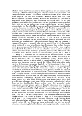 zalantzak entzun ziren Gurasoen Jainkoari berari zegokionez ere, hain aldakor zelako.
Jeremiak (15, 18) horrela lehenagoko gauza asko entzuteko moduan jartzen ditu, berak
Jaberi arrenkuratzen dionean "urik eraman nahi ez duen ibai bat bezala bihurtu zara,
erreka atzipekor, inor fida ezin daitekeena". Horretan azaldu ziren, hain zuzen
beduinoen garaiko tradizioetan oinarrituz, kontrako erdi nomada batzuk, klaseen arteko
banaketaren bezala Baal-Jabe baten kontrakoak; nazirtarrak ziren. Eta ez zuten
predikatzen ideal erlijioso berri bat baino ezer gutxiago (antzinakoaren maskara azpian):
Bizitza sotil herritarrera itzultzea, Jabe pobreen Jainko bezala. Nazirtarrek bazuten
lotura kenitekin eta rehabitekin, Moises ezkondu zen leinuarekin alegia, hartatik zati bat
Israelekin Kanaanera etorria baitzen (Epaileak 4, 11). Rehabitak ordea nomadak ziren
betiere, herri jabegoa zutenak, jaun eta morroirik gabe; ez soroen kulturak ez Kanaango
jainkoek limurtu zituzten eta Sinaitik zetorren Jaberen kultuari leial eutsi zioten. Ardoa
gaitzesten zuten (Islamak beduinoen ohitura egiazko hau gorde eta santutu egin du), eta
Jeremiaren garaietan oraindik, ez bakarrik rehabiten garbitasun hau, baizik haien bizitza
nomada Jaberen oso gogokotzat jo ohi zen (Jer. 35, 5-10; 18, ur.). Eta hain zuzen
rehabitak, garai hartako Tel Aviven, are garai hartako Kapuaren etsai hauek izan ziren
nazirtarren edo nazariten (nasir, aukeratua) mintegia, hau da sekta bat, erakunde ez
esatearren, Moisesekin, ez arrazoirik gabe, lotu ohi zena (4. Mois. 6, 2-5). Barauarekin
batera, nasirtarrak ez zuen uzten labanak ilea uki ziezaion; ilean zeukan, Sansonen
mitoak gogorarazten duen bezala (Epaileak 16, 19), nazirtarrak bere indar magikoa,
inolako bezatzek deuseztatzen ez zuena. Eta antzinateko erakunde gutxik, bere izaera
aszetiko, antikanaandar eta erronkagile guztiarekin, iraun du tinko Biblia osoan zehar
nazirtarrenak bezala. Sanson, Samuel, Elia nazirtarrak ziren (Epaileak, 13, 5; 1. Sam. 1,
11; 2. Erreg. 1, 8), baina hala zen Joan Bataiatzailea ere, basamortuko irudi latz hura:
"Gamelu-ilezko jantzia zuen soineko eta larruzko uhala gerriko; matxinsaltoak eta
baseztia jaten zituen" (Mk. 1, 6), eta bere amari iragarri zitzaion: "Handia izango da
benetan Jaunaren aurrean; ez du ez ardorik ez pattarrik edango" (Lk. 1, 15). Halaber
nazirtar baten iragarpena bera jaio aurretik doa Biblian aldenik alde, aldian aldian
erabiltzen da Sanson nazirtarrarentzat (Epaileak 13, 14), Samuelentzat (1.Sam. 1, 11),
Joan Bataiatzailearentzat (Lk. 1, 13); eta iragarri guzti hauetan ez zen inolaz aberatsik
zerura iritsi. Nazirtarrek talde bezala Mammonen kontrako bestelako sekta judu
berantiarrekin, eseniarrekin edo ebionitekin (Ebionim, pobreak) loturarik izan ote zuten,
ez dago hain garbi; ziur dena da ordea: maitasunezko komunismo lehen-kristaua ez zen
etorri "Erregeen liburutik". Israelen kenitenganaino bertaraino doan tradizio batean har
zezakeen oinarri eta nazirtzan gorde zen herri jabego nomadaren, are nomada-aurreko
lehen-komunaren oroitzapenean. Nazirtarra gizaki natural bezala, bera zen "provo"
bezala azaltzen zen, baina ibiltari bihurtzen zen, bera bezalako beste saileko irudi
arrotzekin topo egiten zuen bezain laster: Bibliak hain zuzen profeta (nebiim) deitzen
dituen dervitxe israeldarrekin. Hauek zerikusi gutxi dute geroagoko profeta
israeldarrekin: Amosek gaitzetsi egiten du haiekiko nahasmendu oro, neurritasun
ironiko batez (Amos 7, 14); geroago profetak bidali bezala sentitzen ziren, ez hartuak
bezala. Berez nazirtarrak urrun zeuden Jaberen xamanengandik; adurjario hauek izan
ere kontrako alorretik baitzetozen, Baalen kultuko alderdi orgiastikotik, alegia. Baalen
profetek bezala atalen estrokatzea eta norberaren zauritze odoltsua egin ohi zuten hauek
ere (1. Erreg. 18, 26 eta 28); Eliarentzat sasiko ziren; musika orgiastikoz erotzen ziren,
saldoka erortzen ziren eromen profetikoan (1. Sam. 10, 5). Irudi zapuztu hauetako
batzuk noski ez zuten botatzen adurra Baalentzat, Jaberentzat baizik; Baalen erakunde
batek ziharduen hemen salbuespen bezala ez jaunen aldareen alde, ezta Akhab eta
Jezabel berrien alde ere. Nazirtarren izaera erdi-nomada ere lotu zen azkenik
nolabaiteko bohemio magiko batekin: Samuel hain zuzen profeta sailen burutzat aipatua
 