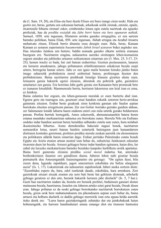 da (1. Sam. 19, 20), eta Elias eta bere ikasle Eliseo ere buru izango ziren noski. Hala eta
guztiz ere, beraz, gertatu zen azkenean hartuak, arkaikoak soilik zirenak, entzule, epaile,
itxarotzaile bihurtu zirenari esker, ezinbesteko lotura egin zutela nazirtzak eta egiazko
profeziak, hau da prediku sozialak eta Jabe berri baten eta bere egunaren nahiak.
Samuel, 1050. urte inguruan, filistarren arrisku garaiko erregegilea, ez zen sartzen
barneko politikan, baina Eliak, 850. urte inguruan, Akhab erregea eta Jezabel tiroarra
mehatxatu zituen, Eliseok berriz dinastia osoa desegin zuen. Hala, beraz, Kanaan
Kanaan ez zenaren esperientzia basamortuko Jabek Israel uztearen bidez argituko zen.
Hau irteerako Jainkoa zen betiere, baldin nomada garaiko elkarte sotilera eramana
bazegoen ere. Nazirtarren eragina, nekazaritza aurreko oroitzapen lehen-komunista
zegoen atseden eta jubileoko urtearen sorkuntzaren oinarrian ere (3. Mos. 25, 5-17, 23-
25); hemen irauliz ez bada, bai zati batean eraberrituz. Guztien poztasunaren, lanaren
eta lurraren atsedenaren, jabego pribatuaren erlatibizatzearen eskakizun bezala zazpi
urtero, berrogeita hamar urtero. Jabe ez zen igaro maila honetan leinuko jainko baten
imago zaharretik probidentzia moral unibertsal batera, profetengan ikusten den
probidentziara. Baina nazirtarren predikuak Israelgo klaseen gizartea ukatu zuen,
leinuaren garaia bakarrik egotzi zitzaion, aberatsik eta pobrerik gabe, gaiztokiro
amaitarazi zen garaia. Era horretan Jabe garbi geratu zen Kanaanen bere promesak bete
ez izanaren lotsalditik: Mammonzale berria, herriaren lukurreroa zen leial izan ez zena,
ez Jainkoa.
Baina zalantza hor zegoen, eta lehen-gurasoen moralak ez zuen baztertu ahal izan.
Egoera gero eta txarragoa zen, goseteari etsai handien eskutik zetorren herio-arriskua
gaineratu zitzaion. Erabat beste gisakoak ziren konkista garaian edo Saulen azpian
borrokatu zituzten erregetxoen parean. Zer zen Goliat Asiriako gerrako gurdien aldean,
zer Salomonen loraldi laburra haren ondoren etorri zen mila urtetik gorako beldurraren
parean. Profeta berriek horregatik, Amos ezkeroztik, aberastasunarekin batera beren
estatua munduko merkataritzan nahastea ere borrokatu zuten. Horrela Nilo eta Eufrates
ondoko indar handien aurrean beren lurraldea salbatuko zutela uste zuten, hura nolabait
ikustezinezko bihurtuz. Asmo demokratiku bakezale nagusi honek, nazirtarren
asmoarekin lotua, neurri batean haiekin uztarturik baitzegoen jaun kanaandarren
distiraren kontrako gorrotoan, profeten prediku morala zeukan aurretik eta ekonomiaren
eta politikaren aldetik haren oinarrian dago. Erdian jarritako Palestinako estatu honek
Egipto eta Asiria etsaien artean neutral izan behar du, zuhurtziaz Jainkoaren eskuetan
itxaroten duen lur bezala. Arrazoi gehiagoz beraz indar handien egiturara, haien diru, lur
zabal eta luxuzko merkataritzara barneko bezalako kanpoko hurbilketa orotik apartatuz.
Baina horri gaineratu zitzaion prediku sozial moral indartsu bat, antzinako
bonbonkeriaren ilauntze oro gainditzen duena. Jaberen lehen nahi gizatiar bezala
pentsaturik doa Amosengandik Isaiasenganaino eta geroago: "On egiten ikasi, bila
zuzen dena, lagundu zapalduari, jagon umezurtzen eskubidea eta bultza alargunen
auzia" (Is. 1, 17). Lukurreroak eta nekazarien zapaltzaileak Jaberi nazka sortzen diote:
"Zuzenbidea espero du, hara, odol isurketak daude, eskubidea, hara arrenkura. Zori
gaiztokoak etxeari etxeak erasten eta soro bati beste bat gehitzen diotenak, arbolarik
gehiago geratzen ez den arte, beraiek bakarrik lurraren jabe direlarik" (Is. 5, 7 hur.).
Guzti hau nazirtarren ondare da, bestela ere beraiek profetei, beduinoen garaiari dioten
maitasuna bezala, haurtzaroa, Israelen eta Jaberen arteko eztei garai bezala, Oseak dioen
eran. Jabego pribatua ez da noski gehiago borrokatuko nazirtarrek borrokatzen zuten
bezala, gizon orok bere mahatsondoaren eta pikondoaren azpian eseri behar du, baina
arrazoi eta helburu duelarik ez dadila gehiago morroirik izan ezta eguna heldu aurretik
itoko denik ere: "Lurra haren gaiztakeriagatik zehatuko dut eta jainkobakoak haien
hobenengatik, eta harroen handinahaiari amaia emango diot eta tiranoen hantustea
 
