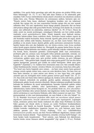 apalduko. Urre gorria baino garestiago egin nahi dut gizona eta gizakia Ofirko urrea
baino baliotsuago" (Is. 13, 11 ur.). Hau nahi duen Jainkoa ez da zalantzarik gabe
munduko Fifth Avenues desberdinetan elizak eskaini zitzaizkion eta eskaintzen zaizkion
Jainko bera; ezta, Thomas Münzerren zin solemnearen arabera, herriaren opio ere:
"Honela mintzo baita Jauna: ahaltsuari harrapakina kenduko zaio eta indartsuari
atxiloak ihes egingo dio; eta zure erasotzaileei borroka egingo diet eta zure semeak
salbatuko ditut. Eta zure zapaltzaileei beren haragi propioa janaraziko diet eta beren
odol propioa edango dute ardo gozoa balitz bezala; eta haragi orok ikasiko du, ni naizela
jauna, zure salbatzaile eta askatzailea, indartsua Jakoben" (Is. 49, 25 hur.). Hauxe da
eduki sozial eta morala profetengan; eztandagarri bihurtuko zen hori erabat prediku
iraultzaile sozial apokaliptikoaren bidez. Honek kanpotik zinez badirudi antzina-
antzinako bekatu-ordain lotura erabiltzen duela. Zoritxarra horren arabera zigorra da
edo bezatzeko makila hezitzailea, baina zintzoak zigorrik gabe jotzen du argira, denek
jasotzen dute soldata ondo banatua, Kanaanen ere, eta hain zuzen hemen. Hala ere
predikua ez da amaitu itxuraz akatsik gabeko goiko justiziaren automatismo honetan,
harekin hasten dela ezin uka badaiteke ere, eta bekatu-ordaina truke forma profetek
azken bezala gogora ekartzen badute ere. Horregatik da gogoan hartua beraz eta gero,
subertsiboaren behin-behineko eten batekin, goitik beherako ordezko ordainketa bezala.
Eta horrek, beraz, Kanaanen gertatuko zoritxarragatik Jabek zuen erantzukizuna,
profetarik gabe ere, arintzen zuen; horregatik Joben adiskide pastoralek, zintzoek, oso
berandu ere zio mekaniku hau erabili zuten. Gedeonek hasiera-hasieran, gerrako
zoritxarrean, galdera egina zuen, gero profetei azaldu zitzaiena, eta gero Jobengan
osatuko zena: "Jabe gurekin bada, zergatik atera zaigu guztia gaizki? Eta non dira haren
egintza harrigarriak, gurasoek guri azaldu eta esaten baitziguten: Jabek atera gaitu
Egiptotik?" (Epaileak 6, 13). Galdera honi Jeremiasek eman zion -beti oraindik bekatu-
ordain berdintasunezko loturan- ortodoxo bihurtu zen erantzuna, baina hura ahitu gabe:
"Eta Israel zure herria Egiptotik atera zenuen… eta haiei eman zenien haien gurasoei
emango zeniela agindu zenien lurra, esnea eta eztia darizkion lurra. Eta hara iritsi eta
hura hartu zutenean, ez zuten entzun zure ahotsa, ez zure legea bete, ezta agindu
zenienik egin ere; horregatik etorri zaizkie gainera zoritxar guzti hauek" (Jer. 32, 21-
23). Hau noski ezer baino lehen Jaberen apologia da, Jainkoa zuritu nahi duena, gizakiei
erruak botatzen dizkielarik eta gizakiak, gaizkia egiteko askatasuna badute ere,
heldutasunik gabeko bezala aitortzen dituelarik. Bekatu-ordainaren predikuak hasierako
bultzada bat moldatzen du moral apokaliptikoan, benetako bekaturik gabeko ordain
baterako Jainkoaren erabakia, ustez igertezinezkoa, profeten ustearen guztiz
alderantzizkoa, hantxe bertan bazegoen ere. Are profetak berak ere, deus absconditus-
aren guztiz bestelako ideia sartzen duelarik, hari dagokionez Jainko Jaun batekiko oker
ulertze arriskutsua ez zuen berariaz blokeatu, aldiz Jaberi esanarazi ere egin zion: "Nire
pentsamenduak ez dira zuen pentsamenduak, eta zuen bideak ez dira nire bideak" (Is.
55, 8). Benetako berezitasun profetikoa aldiz etorri zen moraltasun askeak patuari
dagokionez azkeneraino, bereziki azkeneraino eskatu gabe lagunegitetik. Lagunegite
honek, orratzaren jarrera berri honek markatzen du aldea Jonas Profetaren eta haren
bidez gauzatu zen (berak ulertu ez bazuen ere noski) Niniberen hondamendiaren
aldaketaren, alde batetik eta bestetik Kasandra "profeta" grekoaren artean, honek
Atriden kontrako madarikazioa iragartzen bazuen ere, ezin baitzuen egiaz haren
aldaketa gauzatu (cfr. Das Prinzip Hoffnung, 1514 or.). Lehendabizikoa
kontrajotzearen prediku morala zen bere Novum biblikoari dagokionez, hemen esaldi
honetaraino luzatzen delarik: "Egin penitentzia, zeruetako erreinua hurbil baitago", eta
beste harako kasik teurgikoraino: "Itzul zaitezte, zuen bekatuak ken dakizkizuen;
horrela iritsiko zaizue Jaunaren aldetik atseginaldia" (Ap. eginak 3, 19 ur.). Profetek
 