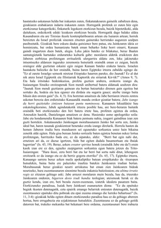 hautatzeko askatasun heldu bat irakasten zuten, finkatutakoaren gainetik zabaltzen dena,
gizakiaren erabakiaren indarra irakasten zuten. Horregatik profetek ez zuten hitz egin
etorkizunaz kategorikoki, finkaturik legokeen etorkizun bezala, baizik hipotetikoki, alda
daitekeen, ordezkorik eduki lezakeen etorkizun bezala. Horregatik dago halako aldea
Kasandraren eta are Tiresias ikusle kontenplatiboaren artean eta Isaiaren artean; horrek
bereizten du Israel profeziak sinesten zituzten gainerako herrietako augureen azalpen
pasiboetatik. Gizakiak bere eskura dauka gutxienez bere patua, eta Jainkoaren ideia ez
hominizatu, bai ordea humanizatu batek eman beharko lioke horri oinarri, Kanaan
gaindi iragartzen duen batek, alegia. Leku jakin bateko ez bilakatuz, beraz Baalen
santutegietatik hartutako ordurarteko kulturik gabe: moralaren aldetik eraikitzen den
Jaberen zerbitzua profetengan erritualetik ulergarrira aldatu zen, leku jakinetako
intsentsuzko aldareen inguruko zeremonia hutsetatik oraindik eman ez zaigun, baizik
oraingoz alde guztietan eskaini egin zaigun Kanaan bateko eraketa lanera. Israelen
hautaketa baliozko da hor oraindik, baina haren Egiptoko irteera zabaldu egingo da:
"Ez al zarete Israelgo semeok niretzat Etiopiako haurren pareko, dio Jaunak? Ez al dut
nik atera Israel Egiptotik eta filistiarrak Kaptortik eta siriarrak Kir-tik?" (Amos 9, 7).
Eta hala iritsitako bedeinkazioa, profeta guztien arabera, orokorra izango da,
Isaiasengan Sinaiko oroitzapenak Sion mendi unibertsal batera aldatuak azaltzen dira:
"Jaunak Sion mendi guztiaren gainean eta bertan batzartuko direnen gain egoitza bat
sortuko du, hodeia eta kea egunez eta dirdaia eta sugarra gauez; aterbe izango baita
bikain den ororen gain" (Is. 4, 5). Era horretan amaitzen da Jabe berriaren irteera zentzu
askotan berezia den erdietsitako Kanaandik mundu orokor gizatiar batera; Jabe izango
da herri guztietako zintzoen batasun puntu numinosoa. Kanaanen lekualdatze hau
eskatologikoraino, Jabek agindutakotik irteera posible hau, are bere-beraren baitatik
oraindik beti etorkizuneko den hiri batera irtete hau, profeten egintza da ordea,
Amosekin hasirik, Danielengan amaitzen ez dena. Hasierako asmo apologetiko soila:
Jabe eta hondamendia Kanaanen biak batera pentsatu nahia, izugarri gainditua izan zen
guzti horrekin. Askatasuneko Jainkoagan moraltasunaren Jainko bat sortu zen, Jainko
ideal bat, haren tasunak gizakientzat benetako eredu izango direlarik. Horrela hasten da
hemen Jaberen irudia bera munduaren sei egunetako sorkuntza ustez hain bikaina
zenetik alde egiten. Hala gisa berean Jainko sortzaile baten egintza benetan nekez lortua
profetengan, harritzeko bada ere, ez da aipatuko, aldiz: "Berri bat egin nahi dut,
ernetzen ari da, ez duzue igertzen, bide bat egiten dudala basamortuan eta ibaiak
lugorrian" (Is. 43, 19). Beraz, azken creator spiritus honek (oraindik Jabe ote da?) orain
kasik izan ere ez den, egiazko zazpigarren sorkuntza egun batera jotzen du Trito-
Isaiarengan: "Hara ikusi, zeru berri bat eta lur berri bat sortu nahi ditut, lehengoen
oroitzarik ez da izango eta ez da berriz gogora etorriko" (Is. 65, 17). Egiptoko irteera,
Kanaango sarrera beraz azken maila apokaliptiko batean errepikatuko da -itxaropen
hutsalekin, baina baita ere palazioko iraultza batekin Jainkoaren irudian bertan.
Moraltasunak beraz gizakiei neurri arriskutsu bat eman zien Jainkoaren bideak
neurtzeko, hura zuzentasunaren sinonimo bezala irakatsia baitzitzaion; eta ultima irratio
regis ez zitzaion gehiago aski. Jabe arrazoi moralaren muin bezala, hau da, irteerako
Jainkoaren ondoren, bigarren desio irudi handia teologian; ateismoak berak ez du
guztiz kendu, izan ere, beti bezala zuzen-zuzenean, izatetik idealera pasatzen baita.
Etorkizuneko paradisua, Isaiak bere Jainkoari esanarazten diona: "Ez du epaituko
begiek ikusten dutenagatik, ezta epairik emango belarriek entzuten dutenagatik, baizik
zuzentasunez epaituko ditu pobreak eta epai zuzena emango die lurreko behartsuei" (Is.
11, 3-4) -gizakiak heldu egiten dituen etorkizuneko paradisu hau ez da gehiago abereen
hortua, bere errugabezia eta ezjakintasun hutsalekin. Zuzentasuna ez da gehiago goitik
datorren bat, trukeko mekanika bat bekatuari bere ordaina, zuzentasunari bere irabazia
 