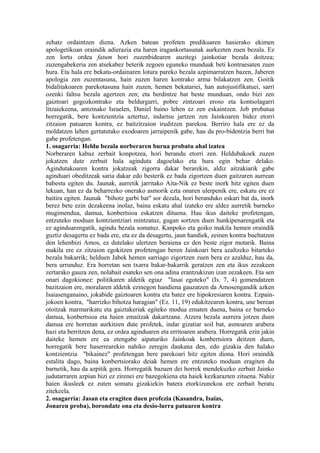 zehatz ordaintzen diena. Azken batean profeten predikuaren hasierako ekimen
apologetikoan oraindik adierazia eta haren iragankortasunak aurkezten zuen bezala. Ez
zen lortu ordea fatum hori zuzenbidearen auzitegi jainkotiar bezala doitzea;
zuzengabekeria zen atsekabez beterik zegoen eguneko munduak beti kontraesaten zuen
hura. Eta hala ere bekatu-ordainaren lotura pareko bezala azpimarratzen bazen, Jaberen
apologia zen zuzentasuna, hain zuzen haren kontrako arma bilakatzen zen. Goitik
bidalitakoaren parekotasuna hain zuzen, hemen bekatariei, han autojustifikatuei, sarri
ozenki faltsu bezala agertzen zen; eta berdintze bat beste munduan, ondo bizi zen
gaiztoari gogozkontrako eta beldurgarri, pobre zintzoari eroso eta kontsolagarri
litzaiekeena, antzinako Israelen, Daniel baino lehen ez zen eskaintzen. Job probatua
horregatik, bere kontzientzia aztertuz, indartsu jartzen zen Jainkoaren bidez etorri
zitzaion patuaren kontra, ez baitzitzaion iruditzen parekoa. Berriro hala ere ez da
moldatzen lehen gertatutako exodoaren jarraipenik gabe, hau da pro-bidentzia berri bat
gabe profetengan.
1. osagarria: Heldu bezala norberaren burua probatu ahal izatea
Norberaren kabuz zerbait konpotzea, hori berandu etorri zen. Heldubakoek zuzen
jokatzen dute zerbait hala aginduta dagoelako eta hura egin behar delako.
Agindutakoaren kontra jokatzeak zigorra dakar berarekin, aldiz aitzakiarik gabe
aginduari obeditzeak saria dakar edo besterik ez bada zigortzen duen gaitzaren aurrean
babestu egiten du. Jaunak, aurretik jarritako Aita-Nik ez beste inork hitz egiten duen
lekuan, han ez da beharrezko onerako asmorik ezta onaren ulerpenik ere, eskatu ere ez
baitira egiten. Jaunak "bihotz garbi bat" sor dezala, hori beranduko eskari bat da, inork
berez bete ezin dezakeena inolaz, baina eskatu ahal izateko ere aldez aurretik barneko
mugimendua, damua, konbertsioa eskatzen dituena. Hau ikus daiteke profetengan,
entzuteko moduan kontzientziari mintzatuz, gugan sortzen duen hunkipenarengatik eta
ez aginduarengatik, agindu bezala somatuz. Kanpoko eta goiko makila hemen oraindik
guztiz desagertu ez bada ere, eta ez da desagertu, jaun handiek, zeinen kontra bueltatzen
den lehenbizi Amos, ez dutelako ulertzen beraiena ez den beste zigor motarik. Baina
makila ere ez zitzaion egokitzen profetengan beren Jainkoari bera azaltzeko bitarteko
bezala bakarrik; helduen Jabek hemen sarriago zigortzen zuen bera ez azalduz, hau da,
bera urrunduz. Era horretan sen txarra bakar-bakarrik geratzen zen eta ikus zezakeen
zertarako gauza zen, nolabait esateko sen ona adina erantzukizun izan zezakeen. Eta sen
onari dagokionez: politikaren aldetik egiaz "lasai egoteko" (Is. 7, 4) gomendatzen
bazitzaion ere, moralaren aldetik ezinegon handiena gauzatzen da Amosengandik azken
Isaiasenganaino, jokabide gaiztoaren kontra eta batez ere hipokresiaren kontra. Ezpain-
jokoen kontra, "harrizko bihotza haragian" (Ez. 11, 19) edukitzearen kontra, une berean
otoitzak marmarikatu eta gaiztakeriak egiteko modua ematen duena, baina ez barneko
damua, konbertsioa eta haien emaitzak dakartzana. Atzera bezala aurrera jotzen duen
damua ere horretan aurkitzen dute profetek, indar gizatiar soil bat, asmoaren arabera
hazi eta berritzen dena, ez ordea aginduaren eta erritoaren arabera. Horregatik ezin jakin
daiteke hemen ere ea etengabe aipaturiko Jainkoak konbertsiora deitzen duen,
horregatik bere haserrearekin nahiko zeregin daukana den, edo gizakia den halako
kontzientzia "bikainez" profetengan bere parekoari hitz egiten diona. Hori oraindik
estalita dago, baina konbertsiorako deiak hemen ere entzuteko moduan eragiten du
barnetik, hau da azpitik gora. Horregatik bazuen dei horrek mendekuzko zerbait Jainko
judutarraren azpian bizi ez zirenei ere bazegokiena eta haiek kezkarazten zituena. Nahiz
haien ikusleek ez zuten somatu gizakiekin batera etorkizunekoa ere zerbait beratu
zitekeela.
2. osagarria: Jasan eta eragiten duen profezia (Kasandra, Isaias,
Jonaren proba), borondate ona eta desio-lurra patuaren kontra
 