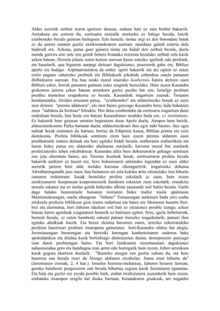 Aldez aurretik zerbait txarra igertzen denean, orduan hari ez zaio beldur bakarrik.
Arrenkura ere sortzen du, zoritxarra oraindik etortzeko ez balego bezala, baizik
ezinbesteko bezala gainean bailegoen. Edo bestela: inolaz argi ez den borondate batek
ez du amore ematen guztiz etorkizunekoaren aurrean, munduaz gaindi ezarria dela
badirudi ere. Azkena, patua gure gainera tiratu eta bidali den zerbait bezala, duela
mende gutxira arte uste zen goitik behera botatako tximista bezalako zerbait zela kasik
azken batean. Horrela jokatu zuten horren aurrean haien ustezko igerleek edo profetek,
eta hauetarik, qua bigarren aurpegi deituari dagokionez, posesiorik gabe ere, Bibliaz
aparte ere badago. Azpimarratzekoa da ordea: igerri bakarrik eta dei egiten ez zuten
estilo pagano zaharreko profetek eta Bibliakoek jokabide ezberdina zutela patuaren
ibilbidearen aurrean. Eta hau noski moral izaerako konbertsio batera deitzen zuen
Bibliari esker, horrek patuaren gainean ustez eraginik bazuelako. Hain zuzen Kasandra
grekoaren jarrera azken batean arrenkura guztiz pasibo bat zen, Israelgo profeten
prediku trumoitsu eraginkorra ez bezala. Kasandrak iragartzen zuenak: Troiaren
hondamendia, Atriden etxearen patua, "ezinbesteko" eta aldaezinezko honek ez zuen
inor deitzen "premia aldatzera", eta inor baino gutxiago Kasandra bera; hala bukatzen
zuen "nahikoa da bizitzaz" hitzekin. Hor dena ezinbesteko da zoritxarra iragartzen duen
orakuluan bezala, hau beste era batean Kasandraren moduko bada ere, ex institutione.
Ez bakarrik bere gainean urrutira begiratzen duen Apolo duela, Atropos bera baizik,
aldeazinezkoaren Parka barnean duela; aldaezinezkoari ihes egin nahi bazaio, ihes egin
nahiak berak eramaten du hartara; horixe da Ediporen kasua, Biblian pentsa ere ezin
daitekeena. Profeta biblikoak sentitzen ziren hain zuzen premia aldatzen zuen
predikatzaile izatera deituak eta hori egiteko bidali bezala, norberaren eraberriketa eta
haren bidez patua ere aldatzeko ahalmena zutelarik; karisma moral bat zutelarik
profetizatzeko lehen eskubidetzat. Kasandra aldiz bere dohainarekin gehiago sentitzen
zen jota ohoratuta baino; are Tiresias ikusleak berak, zoritxarraren profeta bezala
bakarrik azaltzen ez bazen ere, bere bokazioaren antzinako legendan ez zuen aldez
aurretik jartzen bere alde inolako karisma ohoragarririk: iragartzeko dohaina
Afroditarengandik jaso zuen, hau bainatzen ari zela kukika aritu zitzaiolako itsu bihurtu
izanaren ordainetan; Isaiak bestelako profeta eskolatik jo zuen, hain zuzen
etorkizunaren ikuspenean konpromezurik handiena eskatzen zuen eskolatik, erreakzio
morala eskatuz eta ez inolaz goitik beherako albiste jasotzaile soil balitz bezala. Garbi
dago halako bozeramaile hutsaren teoriaren bidez (nahiz maila apalenean
Maimonidesengan, maila altuagoan "infusio" Tomasengan aurkitzen bada ere) ezaba
zitekeela profezia biblikoan giza izaera indartsua eta batez ere Moisesen haserre bizi-
bizi eta alarmatua, hori Jaberen idazkari soil bati ez zitzaionez posible izango, azken
batean haren aginduak ezagutarazi besterik ez baitzuen egiten. Item, igerle hebertarrek,
besteek bezala, ez zuten hainbeste eskaini patuari buruzko iragarketarik, patuari ihes
egiteko aholkuak baizik. Eta beren ekintza burutzen zuten, urrezko zekorrarekiko
profeten haserreari profeten itxaropena gaineratuz. Anti-Kasandra efektu bat alegia,
Jeremiasengan berarengan eta bereziki harengan konbertsioaren ondoren bake
apokaliptikoa eta dirdaia kasik bortizkiago distirarazten duena, desesperazio gutxiago
izan duten profetengan baino. Eta hori Jainkoaren zuzentasunari dagokionez
nahasmendua gero eta handiagoa izan arren edo horregatik hain zuzen, Joben arrenkura
kasik gogora ekartzen duelarik: "Ikusteko atsegin zen guztia xahutu du, eta bere
haserrea sua bezala ixuri du Siongo alabaren etxabolan. Jauna etsai bihurtu da"
(Jeremiasen erostak, 2, 4 hur.). Israelen heriotze-mehatxua, Jaberen beraren lurrean,
geroko hainbeste prognosiren zati bezala bihurtua zegoen kasik Jeremiaren egunetan.
Eta hala eta guztiz ere exodo posible hark, erabat etorkizunera zuzendurik hain zuzen,
erabateko itxaropen eragile bat dauka barruan, Kasandraren gisakoak, are negatibo
 