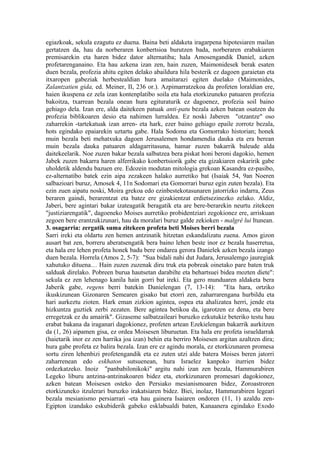 egiazkoak, sekula ezagutu ez duena. Baina beti aldaketa iragarpena hipotesiaren mailan
gertatzen da, hau da norberaren konbertsioa burutzen bada, norberaren erabakiaren
premisarekin eta haren bidez dator alternatiba; hala Amosengandik Daniel, azken
profetarenganaino. Eta hau azkena izan zen, hain zuzen, Maimonidesek berak esaten
duen bezala, profezia ahitu egiten delako abaildura hila besterik ez dagoen garaietan eta
itxaropen gabeziak herbestealdian hura amaitarazi egiten duelako (Maimonides,
Zalantzatien gida, ed. Meiner, II, 236 or.). Azpimarratzekoa da profeten loraldian ere,
haien ikuspena ez zela izan kontenplatibo soila eta hala etorkizuneko patuaren profezia
bakoitza, txarrean bezala onean hura egituraturik ez dagoenez, profezia soil baino
gehiago dela. Izan ere, alda daitekeen patuak anti-patu bezala azken batean osatzen du
profezia biblikoaren desio eta nahimen lurraldea. Ez noski Jaberen "otzantze" oso
zaharrekin -tartekatuak izan arren- eta hark, ezer baino gehiago epaile zorrotz bezala,
hots egindako epaiarekin uztartu gabe. Hala Sodoma eta Gomorrako historian; honek
muin bezala beti mehatxuka dagoen Jerusalemen hondamendia dauka eta era berean
muin bezala dauka patuaren aldagarritasuna, hamar zuzen bakarrik baleude alda
daitekeelarik. Noe zuzen bakar bezala salbatzea bera piskat honi beroni dagokio, hemen
Jabek zuzen bakarra haren alferrikako konbertsiorik gabe eta gizakiaren eskaririk gabe
uholdetik aldendu bazuen ere. Edozein modutan mitologia grekoan Kasandra ez-pasibo,
ez-alternatibo batek ezin aipa zezakeen halako aurretiko bat (Isaiak 54, 9an Noeren
salbazioari buruz, Amosek 4, 11n Sodomari eta Gomorrari buruz egin zuten bezala). Eta
ezin zuen aipatu noski, Moira grekoa edo ezinbestekotasunaren jatorrizko indarra, Zeus
beraren gaindi, berarentzat eta batez ere gizakientzat erdietsezinezko zelako. Aldiz,
Jaberi, bere agintari bakar izateagatik beragatik eta are bere-berarekin neurtu zitekeen
"justiziarengatik", dagoeneko Moises aurretiko probidentziari zegokionez ere, arriskuan
zegoen bere erantzukizunari, hau da moralari buruz galde zekioken - malgré lui Itunean.
3. osagarria: zergatik suma zitekeen profeta beti Moises berri bezala
Sarri ireki eta oldartu zen hemen antzinatik hitzetan eskandalizatu zuena. Amos gizon
ausart bat zen, borreru aberatsengatik bera baino lehen beste inor ez bezala haserretua,
eta hala ere lehen profeta honek badu bere ondarea gerora Danielek azken bezala izango
duen bezala. Horrela (Amos 2, 5-7): "Sua bidali nahi dut Judara, Jerusalemgo jauregiak
xahutuko dituena… Hain zuzen zuzenak diru truk eta pobreak oinetako pare baten truk
salduak direlako. Pobreen burua hautsetan darabilte eta behartsuei bidea mozten diete":
sekula ez zen lehenago kanila hain gorri bat ireki. Eta gero munduaren aldaketa bera
Jaberik gabe, regens berri batekin Danielengan (7, 13-14): "Eta hara, ortziko
ikuskizunean Gizonaren Semearen gisako bat etorri zen, zaharrarengana hurbildu eta
hari aurkeztu zioten. Hark eman zizkion agintea, ospea eta ahalizatea herri, jende eta
hizkuntza guztiek zerbi zezaten. Bere agintea betikoa da, igarotzen ez dena, eta bere
erregetzak ez du amairik". Gizaseme salbatzaileari buruzko ezkutukiz beteriko testu hau
erabat bakana da iraganari dagokionez, profeten artean Ezekielengan bakarrik aurkitzen
da (1, 26) aipamen gisa, ez ordea Moisesen liburuetan. Eta hala ere profeta israeldarrak
(haietarik inor ez zen harrika joa izan) behin eta berriro Moisesen argitan azaltzen dira;
hura gabe profeta ez balira bezala. Izan ere ez agindu morala, ez etorkizunaren promesa
sortu ziren lehenbizi profetengandik eta ez zuten utzi alde batera Moises beren jatorri
zaharrenean edo eskhaton sutsuenean, hura Israelez kanpoko iturrien bidez
ordezkatzeko. Inoiz "panbabilonikoki" argitu nahi izan zen bezala, Hammurabiren
Legeko liburu antzina-antzinakoaren bidez eta, etorkizunaren promesari dagokionez,
azken batean Moisesen osteko den Persiako mesianismoaren bidez, Zoroastroren
etorkizuneko itzulerari buruzko irakatsiaren bidez. Biei, inolaz, Hammurabiren legeari
bezala mesianismo persiarrari -eta hau gainera Isaiaren ondoren (11, 1) azaldu zen-
Egipton izandako eskubiderik gabeko esklabualdi baten, Kanaanera egindako Exodo
 