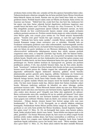 arriskutsu baten oroitza falta zaie -eztanda soil bat dira apoteosi harranditsu baten ordez.
Nahastezinezkoaren oihartzun etengabe hau da beraz profetek beren Moises historikoan
bakar-bakarrik dutena eta honek, benetan eten eta jauzi handi batez bada ere, haietan
gordetzen duena. Profetek haserre salatu zuten zer bihurtu zen Kanaan, baina oroituz eta
itxaronez une berean: "Dabid berri bat, exodo berri bat, itun berri bat, Jainkoaren hiri
bat espero izan dute; hartaz zaharrak berriari dagokionez etorkizuna iragartzen zuen
esanahi berezi bat hartu zuen" (Von Rad, Theologie des Alten Testaments, II, 344 or.).
Hau etengabeko jazarpen gogorrenean apezen kultuzko erlijioaren aurrean, eta baita
orduan kleroak eta bere establishementek hasiera ematen zioten agindu erritualen
azalkeria guztiaren aurrean ere. Profeten morala bezala utopia ere ordea ezinezko izango
ziren Moises gabe, ezta eztanda gisan sortuta ere. Eta Oseak arrazoiz basamortuko
garaiaz "Israelen eztei garai" bezala hitz egin zuenean, ez zuen hitz egin bakarrik
orduan "Jainkoak bere herria maite zuelako", oraindik Moises zeukalako baizik, eta
Israelek Kanaanen izango zituen zoritzarrez ezer ez zekielako. Oraindik hala ere
Exodoaren oroitzapena gordetzen zuen sekta erdinomadatik, nazirtarrengandik etorriko
zen Elia bezalako profeta bat ere; eta honek berriro basamortura jo zuen, antzinako ituna
egin zen lekura eta guztiz tartekatua ez zen Moisesen dekalogora. Neurri handienean
administratiboki tartekaturiko dekalogoaren tenorea bere zatirik onenean profetek
ezagututzat eman zuten; ez kanpotik ezarritako lege bezala, aldiz bai batasun bateko,
promesetako Jainkoarekin erabat bien aldetik, are sinergetikoki zerratutako itun bateko
artikulu bezala. Sinaitik jaitsi zen bere Jainkoarekin itun moral bat egitera eraman zuen
Moisesek Exodoko herria, eta bere burua behartutzat hartuz hitz egin zuen Jainko honek
profetengan ere. Horren arabera itzultzen du Septuagintak ere, gertatua zen profeten
predikuaren arabera, b’rith, itun diathêkê hitzaren bidez, hau da: bien arteko akordio:
kasik "konstituzio", Jainkoari bere hitza hartuko balio bezala eta hain zuzen moralitatea
beraren neurri bezala jartzen dio. Ondare izugarri bat, zalantzarik gabe, Moisesengan
dagoeneko sublimaturik dagoen Jainkoaren ideiarena, galdetze morali buruzko
planteamendu guztien gainetik jarria dagoena, adibidez Sodomaren eta Gomorraren
hondamendiaren aurrean. Hori profeten konbertsiorako dei etengabeetaraino - ez
bakarrik baitago herriari, baizik haren bidez Ituneko Jaberi ere zuzendua, lehen aldiz
pentsatu ere egiteko moduko bihurtu den konjuru moral bat duelarik magiko bat izan
ordez. Eta hain zuzen konjuru modu hau, Jaberen ideala bere baitara itzultzeko eskari
bezala, Moisesen tradizioan aurkitzen da lehenbizi eta askoz lehenago, profeta
guztientzat iniziazio izaki: "Baina Moisesek Jaunari eskatu eta esan zion: Baina Jauna,
zergatik irazeki nahi duzu zure haserrea zure herriaren kontra, Egiptotik indar handiz eta
esku sendoz atera duzunez gero? Zergatik esan behar dute egiptiarrek eta adierazi:
Beren zoritxarrerako atera ditu, mendietan hil eta lur azaletik gal daitezen? Itzul zaitez
zure haserrearen amorrutik eta zure herriaren kontrako zoritxarra damu ezazu. Ekar
itzazu gogora zure zerbitzari Abrahan, Isaak eta Jakob, zure izenean zin egin eta agindu
baitzenien… Orduan damutu zitzaion Jaunari bere herriari egingo ziola esan zuen
hondamendia" (2. Mois. 34, 11-14). Horregatik, eta ez azkenik aldaketa eskakizun
honengatik, Pentateukoan bertan Moises profeta deitua izango da, are handiena: "Eta
gerokoan ez zen sortu beste profeta bat Moises bezalakoa, Jaunak begitartez begitarte
hitz egiten ziona" (5. Mois. 34, 10), eta horregatik hain zuzen, testu beraren arabera,
berak, Jainko jeloskor batek, ehortzi zuen, hartaz "haren hilobia non dagoen inork ez du
jakin, gaurdaino". Era berean Moisesen propio da, hain zuzen ere arbaso eragile bezala
profeten arteko ondare eraldatu denez, hari buruz nominatiboa ez erabiltzea: ez berak
Jainkoa, baizik bera ezagutu zuen Jainkoak begitartez begitarte; kasik beraz Isaaken
oparikoan begiak irekitzearen reprise bat bezala, hain zuzen "Moria mendian, Jaunak
ikusi egiten baitu" (1. Mois. 22, 14). Beste azken ondorio bat dator oraindik Moisesen
 