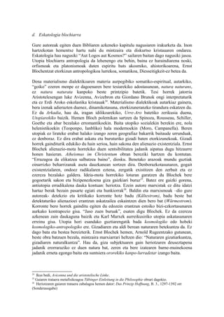 d. Eskatologia blochiarra

Gure autoreak egiten duen Bibliaren azkeneko kapitulu nagusiaren irakurketa da. Inon
hartzekotan hementxe hartu nahi du mintzaira eta diskurtso kristauaren ondarea.
Eskatologia hau nagusiki “Aut Logos aut Kosmos?” sailaren baitan dago nagusiki jasoa.
Utopia blochiarra antropologia da lehenengo eta behin, baina ez haraindiarena noski,
orfismoak eta platonismoak duten espiritu huts akosmiko, ahistorikoarena, Ernst
Blochentzat etorkizun antropologikoa lurrekoa, somatikoa, Diesseitigkeit-ez betea da.

Dena materialismo dialektikoaren materia aurpegibiko somatiko-espiritual, autarkiko,
“goiko” ezeren menpe ez dagoenaren bere tesiarekiko adostasunean, natura naturans,
ez natura naturata kanpoko beste printzipio batetik. Tesi horrek jatorria
Aristotelesengan luke Avizenna, Avizebron eta Giordano Brunok ongi interpretaturik
eta ez Erdi Aroko eskolastika kristauak24. Materialismo dialektikoak autarkiaz gainera,
bera izenak adierazten duenez, dinamikotasuna, etorkizuneranzko tirandura eskatzen du.
Ez da Arkadia, hau da, iragan idilikoarekiko, Urre-Aro batetiko zerikusia duena,
Utopiarekiko baizik. Hemen Bloch polemikan sartzen da Spinoza, Rousseau, Schiller,
Goethe eta abar bezalako erromantikoekin. Baita utopiko sozialekin berekin ere, nola
helenistikoekin (Teoponpo, Ianbliko) hala modernoekin (Moro, Campanella). Beren
utopiak ez lirateke erabat halako izango zeren geografiaz bakarrik baitaude urrunduak,
ez denboraz. Ez dira erabat askatu eta buruturiko gizadi baten etorkizunekoak. Gizadi
horrek gainditurik edukiko du hain serioa, hain sakona den alienazio existentziala. Ernst
Blochek alienazio-mota horrekiko duen sentsibilitatea jadanik aipatua dugu hitzaurre
honen hasieran. Atheismus im Christentum obran bereziki hartzen du kontutan.
“Errazagoa da elikatzea salbatzea baino”, diosku. Benetako arazoak mundu guztiak
oinarrizko beharrizanak aseta dauzkanean sortzen dira. Denborazkotasunaren, gogait
existentzialaren, ondoez radikalaren eztena, zergatik existitzen den zerbait eta ez
ezereza bezalako galdera. Ideia-mota horrekiko loturan garatzen du Blochek bere
gogoetarik sakon eta bizipenezkoena giza gaizkiari buruz25. Batez ere gaizki gorena,
antiutopia erradikalena dauka kontuan: heriotza. Ezein autore marxistak ez ditu idatzi
hartaz berak bezain pasarte egiati eta hunkiorrak26. Baldin eta marxismoak –dio gure
autoreak- detekzio eta kritikako korronte hotz badu (Kältestrom), badu beste bat
detektaturiko alienazioei erantzun askatzailea eskaintzen dien bero bat (Wärmestrom).
Korronte bero horrek gainditu egiten du edozein erantzun estoiko bizi-ezkortasunaren
aurkako kontrapozio gisa. “Jaso zuen buruak”, esaten digu Blochek. Ez da ezereza
azkenean zain daukaguna baizik eta Karl Marxek aurreikusiriko utopia askatasunaren
erreinu gisa. Utopia hori esandako guztiarengatik bada kosmologiko edo hobeki
kosmologiko-antropologiko ere. Gizadiaren eta aldi berean naturaren betekuntza da. Ez
dago bata eta bestea bereizterik. Ernst Blochek hemen, Arnold Rugeentzako gutunean,
beste obra batzuen bezala, mintzaira marxiarrari heltzen dio: “Naturaren gizatiarkuntza,
gizadiaren naturalkuntza”. Hau da, giza subjektuaren gain heriotzaren deuseztapena
jadanik erorraraziko ez duen natura bat, zeren eta bere izatearen barne-muinekoena
jadanik erneta egongo baita eta suntsiera ororekiko kanpo-lurradetar izango baita.



24
   Ikus bedi, Avicenna und die aristotelische Linke.
25
   Gaiaren trataera metafisikoagoa Tübinger Einleitung in die Philosophie obrari dagokio.
26
   Heriotzaren gaiaren trataera zabalagoa hemen dator: Das Prinzip Hoffnung, B. 3., 1297-1392 orr
(Sonderausgabe)
 