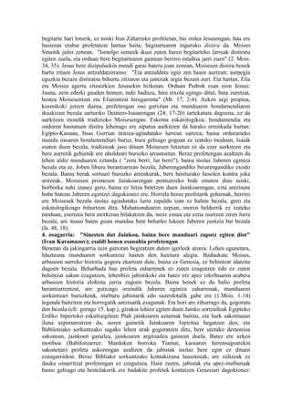 begitarte hari loturik, ez noski Itun Zaharreko profetetan, bai ordea Jesusengan, hau ere
hasieran erabat profetatzat hartua baita; begitartearen inguruko distira da. Moises
Sinaitik jaitsi zenean, "Israelgo semeek ikusi zuten haren begitarteko larruak distiratu
egiten zuela, eta orduan bere begitartearen gainean berriro estalkia jarri zuen" (2. Mois.
34, 35). Jesus bere dizipuluekin mendi garai batera joan zenean, Moisesen distira honek
hartu zituen Jesus antzaldatzeraino: "Eta antzaldatu egin zen haien aurrean; aurpegia
eguzkia bezain distiratsu bihurtu zitzaion eta jantziak argia bezain zuri. Eta hartan, Elia
eta Moises agertu zitzaizkien Jesusekin hizketan. Orduan Pedrok esan zion Jesusi:
Jauna, zein ederki gauden hemen; nahi baduzu, hiru etxola egingo ditut, bata zuretzat,
bestea Moisesentzat eta Eliarentzat hirugarrena" (Mt. 17, 2-4). Azken argi propioa,
kosmikoki jotzen duena, profetengan oso gutxitan eta munduaren hondamendiaren
ikuskizun bezala sarturiko Deutero-Isaiarengan (24, 17-20) tartekatuta dagoena, ez da
aurkitzen inondik tradizioko Moisesengan. Eskema eskatologikoa: hondamendia eta
ondoren hautatuen distira lehenago ere aipatua aurkitzen da harako errenkada hartan:
Egipto-Kanaan, Itsas Gorrian itotzea-agindutako lurrean sartzea; baina ordurarteko
mundu osoaren hondamendiari buruz, hura gehiago gogoan ez izateko moduan, Isaiak
esaten duen bezala, tradizioak jaso dituen Moisesen hitzetan ez da ezer aurkitzen eta
bere aurretik gehienik ere uholdeari buruzko arrastoetan. Beraz profetengan azaltzen da
lehen aldiz munduaren eztanda ( "zeru berri, lur berri"), baina inolaz Jaberen egintza
bezala eta ez, Joben liburu berantiarrean bezala, Jaberengandiko berarengandiko exodo
bezala. Baina berak sortuari buruzko arrenkurak, bere hesiturako hesolen kontra joka
aritzeak, Moisesen promesen Jainkoarengan pentsatzeko bide ematen dute noski,
borborka nahi izanez gero, baina ez hitza betetzen duen Jainkoarengan, ezta antzinate
hobe batean Jaberen egintzei dagokionez ere. Horrela beraz profetarik gehienak, berriro
ere Moisesek bezala inolaz agindutako lurra zapaldu izan ez balute bezala, gero eta
eskatologikoago bihurtzen dira. Mahatsondoaren azpian, inoren beldurrik ez izateko
moduan, esertzea bera etorkizun bilakatzen da, inoiz esnea eta eztia isurtzen ziren lurra
bezala, are itsaso baten gisan mundua bete beharko lukeen Jaberen justizia bat bezala
(Is. 48, 18).
4. osagarria: "Sinesten dut Jainkoa, baina bere munduari zaputz egiten diot"
(Ivan Karamazov); esaldi honen esanahia profetengan
Benetan da jakingarria zein gutxitan begiratzen duten igerleek atzera. Lehen egunetara,
Idazteuna munduaren sorkuntzaz hasten den haietara alegia. Badaukate Moises,
arbasoen aurreko historia gogora ekartzen dute, baina ez Genesia, ez behintzat idatzita
dagoen bezala. Beharbada hau profeta zaharrenek ez zuten ezagutzen edo ez zuten
behintzat sakon ezagutzen, lehenbizi jabistikoki eta batez ere apez izkribuaren arabera
arbasoen historia elohista jarria zegoen bezala. Baina honek ez du balio profeta
berantiarrentzat, are gutxiago oraindik Jaberen egintza zaharrenak, munduaren
sorkuntzari buruzkoak, iturburu jabistarik edo sazerdotalik gabe ere (1.Mois. 1-14)
legenda baitziren eta horregatik antzinatik ezagunak. Eta hori are zihurrago da, gogoratu
den bezala (cfr. gorago 15. kap.), gizakia lohiez egiten duen Jainko sortzaileak Egiptoko
Erdiko Inperioko eskulturgileen Ptah jainkoaren aztarnak baititu, eta hark sakontasun
iluna azpimarratzen du, noren gainetik Jainkoaren Izpiritua hegatzen den, eta
Babiloniako sorkuntzako sagako lehen urak gogoratzen ditu, bere uretako demonioa
sakonean, jainkoen garailea, jainkoaren argitzailea gainean duela. Batez ere azken
motiboa (Babiloniarrez: Marduken borroka Tiamat, kaosaren herensugearekin
sakonetan) profeta askorengan azaltzen da jabistak inolaz bere egin ez dituen
ezaugarriekin. Beraz Bibliako sorkuntzako kontakizuna lausotzeak, are isiltzeak ez
dauka oinarritzat profetengan ez ezagutzea. Hain zuzen, jabistak eta apez-iturburuak
baino gehiago eta bestelakorik ere badakite profetek kontatzen Genesiari dagokionez:
 
