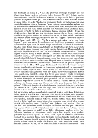 hala kontatzen du Isaiak (51, 9 ur.) Jabe jatorrizko herensuge hiltzaileari eta itsas
lehortzaileari buruz; profeten ondorengo Joben liburuan (38, 8-11) denbora guztien
hasieran ozeano iraultzaile bat hesitzen, troxatzen eta mugatzen da: hala eta guztiz ere
profeziak harrigarriro interes gutxi zeukan Genesia aipatzeko, kasik kontrako interesa
ere aurki liteke. Ez noski "Jainkoaren Izpirituaren" kontra sortzaile denez, bai ordea
mundu hain akatsez betearen hasieraren Genesi pathosaren aurka eta bere egintza hain
on iruditzen zaion eta haren kontrakoa era berean berak sortu duen gizonaren gainera,
bekatuen ordain-aker balitz bezala, botatzen duen Jainkoaren aurka. Eta Jainko berak,
munduaren sortzaile eta halaber zuzentzaile bezala, langintza indartsu deusez hau
gizakien gainera, bereziki bere herri hautatuaren gainera aldatzen duenez, profetengan
horrela orohar gauzatu denarekiko aldentze bat sortzen da, labur esanda: amai-emate
bat, erremate-emate eskatologiko bat horrela izan den "Egipto", "Babilonia" orokiko.
Hortik beraz Isaiak: (43, 18): "Ez hartu gogoan antzinakoa, eta ez egin kontu
iraganari", guzti hau gertatu den sasihazkundeari dagokionez, promesaren orainarteko
hondamendiari dagokionez, ez denean areago deus creator eta halako hondamendiari
baiezkoa eman dionari dagokionez, hala ere, are behartzaileago etorkizun deskreditatu
gabeko batera irekia, iraganean bete ez den promesa batera irekia. Horregatik bakarrik
geroxeago testu berean (Is. 46, 9 ur.) eta azalez bakarrik kontrako dirudiela: "Gogora
iragana antzinatik hona; ni Jainko bainaiz, … ondoren etorriko dena aldez aurretik
iragartzen duena,… nire asmoak iraun egiten du", hala ere sekula baino zehatzago
eskatologikoki biderkaturik, badena izan den bezala, izan dena ustez hain zuzen baden
bezala, are benetan baden bezala beteko da. Hargatik beraz, orain erabat eutsi beharreko
hasierako Genesiaren kontra, Trito-Isaia 65, 17an hain zuzen eta, gizakiei dagokienez
azpimarraturik, 66, 22an: "Nik egingo ditudan zeru berriak eta lur berriak nire aurrean
iraungo duten bezalaxe, dio Jaunak, era berean zuen haziak eta izenak ere iraungo dute".
Itxaropen hutsala iragarriz noski, hemen berriro ere, San Sellulasantan inolaz deus
creator orainartekoari dagokionez, berak bere burua, inolaz batasun pertsonal batekin
-honi dagokionez, zalantzak egingo ditu Jobek- deus salvator bezala profetizatzen
duelarik; hala ere gauzen konponketa lehenagokoa benetan joana balitz bezala azaltzen
da hemen. Horregatik, ez arrazoirik gabe, paradoxal azaltzen da musika distiratsuena
Brahmsen Requiem-ean Isaiasen 51, 11 bertsoa kantatuz: "Itzuliko dira bai Jainkoaren
salbatuak eta Sionera joango dira lekaioz, eta betiko poza izango da haien buruen
gainean". Nahiko soteriologiko Genesian hain zuzen, paradisutik bota ondoren, heriotza
patu betiereko eta "ezpata biluzi eta kolpatzailea" zeukan kerubin batek bizitzako
arbolarako bidea mozturik zeukan erlijio batean.
Beti aurrera baino gehiago atzera begiratzen zutenak ez ziren inoiz ikusle deituak izan.
Baina, ordurarte sustrairik bota ez zuen etorkizun batek iresten zituen haien aurpegiak.
Era horretan beraz iraganean ez zen zapaldu arbasoen historia, ezta Moises bera ere,
arkhê propioa, munduaz aurretiko tradiziozko historia mitikoa baizik. Hura benetako
jatorri ez balitz bezala edo azken batean oker mundutiar baten jatorri balitz gehiago
hartatik salbatzen duena baino. "Paradisua" bera, "bekatuan erori" aurretik, "Hara, oso
ona zen" hura helburutzat eduki zezakeena, bazirudien hain oso gutxi borobildua
zegoela, non "Sion berriak" profezietan ez zukeen izan nahi haren eraikitze berri soil
bat. Jabe sortzailearen eta arkhê horren bidez bilakatuaren goralmen urriek (sarri
Salmuetan beraietan ere mingostasun handiz eteten dira) irregular itxura daukate,
gutxienez aspaldidanik egiazko ez balira bezala. Egia da bidenabar sorkuntzako
legendak inoiz aipatzen direla, baina harritzeko moduan legenda iraultzaileak dira,
apezgoaren Genesian inondik azaltzen ez direnak. Egia da Deutero-Isaiak ere itxura
guztien arabera izendatzen duela Jabe harritu hura, lurra oinarritzen duena, zerua
zabaltzen duena (Is. 48, 13), are 44, 24ean aurkezten du arnasketa zahar berean "zure
 