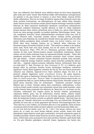 Jaun, zure salbatzaile, bera bakarrik zerua zabaltzen duena eta lurra inoren laguntzarik
gabe sendo jarri zuena" bezala. Bien bitartean halako aldi berekotasun, homogenotasun
eta egintzak ez dio gain hartzen ez kopuruz ez pisuz beste aldeko, Genesia berriko
Jainko salbatzaileari. Hura da eta izango da helburu nagusia lehen Genesiak atzera egin
dezan profeten kontzientzian, eta demiurgikoaren eta hark salbatu behar duenaren
arteko tentsioa itxuraz bat datozen testuko pasarte hauetan bortitzago sentitzeko moduko
bihurtzen da. Baita tentsioaren handitasuna munduaren sortzailearen (askatzailearen
mesedetan) ezabaketa behinenean oraindik adierazia ez bada ere. Baita Jainkoaren
beraren haustura baten ondorio antitetikoak atera ez badira ere, gerora Joben liburuan
bezala eta, askoz geroago oraindik, era manikeo dualistan, Marzionengan, honek "gure
aita, munduaren sortzailea" Kristo salbatzailearekiko eromenaren kariaz etsai, hau da
deabru bihurtzen baitu. Genesiako mundua edozein modutan profeta guztiengan
Jaberentzat zama bilakatuko da, oraindik bere baitatik irteera egin gabea izaki, bai ordea
egintza betikoa goraipatzen duten zeruetatik irtena; iam homini religioso satis erat.
Hortik dator beraz benetako Isaiaren eta ez bakarrik Joben oihartzuna Ivan
Karamazovengan Alioxarekin hizketan ari dela: "Nik onartzen ez dudana ez da Jainkoa,
ulertu ondo, baizik hark sortu duen mundua, hori da nik onartu ezin dudana" (Die
Brüder Karamasow, Piper, 1959, 382 or.). Dualismoa, gutxienez indarren banaketa
entzuten da hain zuzen Deutero-Isaiaren pasarte kointzidente txokanteetan. Horren
arabera, eta hori ohizko tradizioari buruz ere azpimarratu beharko litzateke, "behin Jabe
munduaren sortzaileaz, beste behin Jabe Israelen sortzaileaz, Israel >erosten< duenaz
hitz egin daiteke… Israelen sorkuntzari buruzko hitzarekin profetak ordea antzinako
exodoko tradizioak Israelgo Jainkoari izendatu zizkion historiako gertakariak adierazi
nahi ditu,… Egiptotik askatze-erostearen salbazioko historia, etorkizuneko baten tipo
eta eredu dena" (v. Rad, Theologie des Alten Testaments II, 251. or.). Ondorioz, guzti
honetan bakar eta gutxienez muineko bezala, profetengan munduaren sorkuntzari
dagokionez irauten duena Egiptoren sorkuntza da, hau da, hori une berean promesaren
sorkuntza izan zitekeela, Egiptotik-irteera baten sorkuntza alegia. Eta hori ez da
gertatzen edukiari dagokionez inolaz sortzailearen beraren, dei egiten duenaren,
oraindik deia egina ez daukanaren loturaren bidez ezta hutsa betetzen ez duen hitzaren
bidez ere, baizik osatzen duen "hitzaren" bidez. Ez espazioa betetzen duena bezala, era
giza gaindiarrean bada ere, baizik denbora betetzen duena bezala, historiako etsipen oro
gaindi dezan, hasierako Eden oro etorkizuneko "Jainkoaren erreinuan" berregin
bakarrik egin ez dezan. Sortzeko indarra duen sortzailearen, salbatzailearen verbum
mirificum honek mundu sortzaile zena sorkuntzako ekintza bera erabat bestelako, azken
egiazko Genesia baten promesako hitz bihurtzen du. Baina beti ere, eta hemen ere bai,
sortzailea, sorkuntzako hitz eragilea jartzen da bereziki Israelen, mesianikoaren
sorkuntzan helburu gisan, hau da etorkizuneko Genesia batean, salbazio batetik
salbatzen duena bezala. Bestela sortuak eta era horretan inguratzen gaituenak profetei
balio die laudoriozko bozkario urrietan ere gehienik adibide bezala "egin bedi argia eta
argia egin zen" baterako, baina berez oso urruti dago Telos eta Eskhatonetik. Horregatik
gertatuko da itxaro den, ez inolaz gogoratzen den Genesia Trito-Isaiarengan hain ozen:
"Sion dela-eta ez naiz isilduko, eta Jerusalem dela-eta ez naiz geldituko, harik eta haren
zuzentasuna distira bezala azaldu eta haren salbazioa zuzi bat bezala piztu dadin arte; …
eta zuri izen berri bat ipiniko zaizu" (Is. 62, 1 hur.). Une berean eskhaton hau urrun
jartzen da, ez ordea oso urruti lurreko bakezko erreinu soiletik, honek bere duen
pikondoaren azpian bakoitza izurik gabe esertzearekin; eta horrek azpimarratu egiten du
oraindik pozarekiko antitesia lehen Genesian eta haren espazioan. Lehertuz noski, ikusi
denez, Eskhatoneko zama apokaliptiko bera azken profetan, Danielen, garbi hasten bada
ere. Eta gero Baruken apokalipsia siriarretik Joanen Agerpenera arte hazten doa;
 