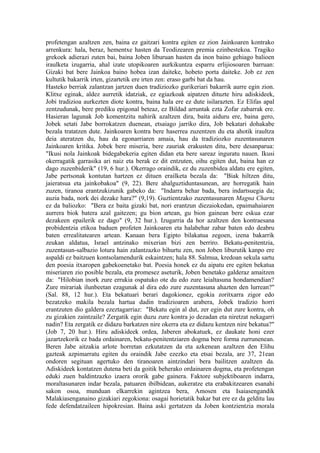 profetengan azaltzen zen, baina ez gaitzari kontra egiten ez zion Jainkoaren kontrako
arrenkura: hala, beraz, hementxe hasten da Teodizearen premia ezinbestekoa. Tragiko
grekoek adierazi zuten bai, baina Joben liburuan hasten da inon baino gehiago balioen
iraulketa izugarria, ahal izate utopikoaren aurkikuntza esparru erlijiosoaren barruan:
Gizaki bat bere Jainkoa baino hobea izan daiteke, hobeto porta daiteke. Job ez zen
kultutik bakarrik irten, gizartetik ere irten zen: eraso garbi bat da hau.
Hasteko berriak zalantzan jartzen duen tradiziozko gurikeriari bakarrik aurre egin zion.
Klitxe eginak, aldez aurretik idatziak, ez egiazkoak aipatzen dituzte hiru adiskideek,
Jobi tradizioa aurkezten diote kontra, baina hala ere ez dute isilarazten. Ez Elifas apal
zentzudunak, bere prediku epigonal beteaz, ez Bildad arruntak ezta Zofar zabarrak ere.
Hasieran lagunak Job komentzitu nahirik azaltzen dira, baita aiduru ere, baina gero,
Jobek setati Jabe borrokatzen duenean, etsaiago jarriko dira, Job bekatari dohakabe
bezala tratatzen dute. Jainkoaren kontra bere haserrea zuzentzen du eta ahotik iraultza
deia ateratzen du, hau da egonarriaren amaia, hau da tradiziozko zuzentasunaren
Jainkoaren kritika. Jobek bere miseria, bere zauriak erakusten ditu, bere desanparua:
"Ikusi nola Jainkoak bidegabekeria egiten didan eta bere sareaz inguratu nauen. Ikusi
okerragatik garrasika ari naiz eta berak ez dit entzuten, oihu egiten dut, baina han ez
dago zuzenbiderik" (19, 6 hur.). Okerrago oraindik, ez du zuzenbidea aldatu ere egiten,
Jabe pertsonak kontutan hartzen ez dituen erailketa bezala da: "Biak hiltzen ditu,
jaieratsua eta jainkobakoa" (9, 22). Bere ahalguztiduntasunean, are horregatik hain
zuzen, tiranoa erantzukizunik gabeko da: "Indarra behar bada, bera indartsuegia da;
auzia bada, nork dei dezake hara?" (9,19). Guztientzako zuzentasunaren Magna Charta
ez da baliozko: "Bera ez baita gizaki bat, nori erantzun diezaiokedan, epaimahaiaren
aurrera biok batera azal gaitezen; gu bion artean, gu bion gainean bere eskua ezar
dezakeen epailerik ez dago" (9, 32 hur.). Izugarria da hor azaltzen den kontraesana
probidentzia etikoa baduen profeten Jainkoaren eta halabehar zabar baten edo deabru
baten errealitatearen artean. Kanaan bera Egipto bilakatua zegoen, izena bakarrik
zeukan aldatua, Israel antzinako mixerian bizi zen berriro. Bekatu-penitentzia,
zuzentasun-salbazio lotura hain zalantzazko bihurtu zen, non Joben liburutik kanpo ere
aspaldi ez baitzuen kontsolamendurik eskaintzen; hala 88. Salmua, kredoan sekula sartu
den poesia itxaropen gabekoenetako bat. Poesia honek ez du aipatu ere egiten bekatua
miseriaren zio posible bezala, eta promesez aseturik, Joben benetako galderaz amaitzen
da: "Hilobian inork zure errukia ospatuko ote du edo zure leialtasuna hondamendian?
Zure mirariak ilunbeetan ezagunak al dira edo zure zuzentasuna ahazten den lurrean?"
(Sal. 88, 12 hur.). Eta bekatuari berari dagokionez, egokia zoritxarra zigor edo
bezatzeko makila bezala hartua dadin tradizioaren arabera, Jobek tradizio horri
erantzuten dio galdera ezeztagarriaz: "Bekatu egin al dut, zer egin dut zure kontra, oh
zu gizakien zaintzaile? Zergatik egin duzu zure kontra jo dezadan eta niretzat nekagarri
nadin? Eta zergatik ez didazu barkatzen nire okerra eta ez didazu kentzen nire bekatua?"
(Job 7, 20 hur.). Hiru adiskideek ordea, Jaberen abokatuek, ez daukate honi ezer
jazartzekorik ez bada ordainaren, bekatu-penitentziaren dogma bere forma zurrunenean.
Beren Jabe aitzakia arlote horretan ezkutatzen da eta azkenean azaltzen den Elihu
gazteak azpimarratu egiten du oraindik Jabe ezezko eta etsai bezala, are 37, 21ean
ondoren segituan agertuko den tiranoaren aintzindari bera bailitzen azaltzen da.
Adiskideek kontatzen dutena beti da goitik beherako ordainaren dogma, eta profetengan
eduki zuen baldintzazko izaera ororik gabe gainera. Faktore subjektiboaren indarra,
moraltasunaren indar bezala, patuaren ibilbidean, aukeratze eta erabakitzearen esanahi
sakon osoa, munduan elkarrekin agintzea bera, Amosen eta Isaiasengandik
Malakiasenganaino gizakiari zegokiona: osagai horietatik bakar bat ere ez da gelditu lau
fede defendatzaileen hipokresian. Baina aski gertatzen da Joben kontzientzia morala
 