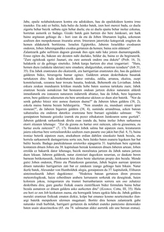 Jabe, epaile nolabaitekoaren kontra eta adiskideen, hau da epailekideen kontra irmo
irauteko. Eta aski ez balitz, hala balio du Jainko batek, izen hori merezi badu, ez duela
zigortu behar baizik salbatu egin behar duela; eta ez duela epaitu behar inolaz ezkutua,
horretan asmorik ez badago. Gizaki batek gain hartzen dio bere Jainkoari, are hark
baino argitasun gehiago du - hori izan da eta da Joben liburuaren logika, azkenean
azaltzen den menpekotasun itxuratia arren. Irteeraren jatorrizko kategoriak eragiten du
hemen aldaketarik bortitzena. Israelen Egiptotiko, Jaberen Israeldiko exodoaren
ondoren, Joben Jaberengandiko exodoa gertatzen da hemen; baina zein aldetara?
Zalantzarik gabe sufritzen dagoen gizonak ihes egin nahi luke jotzen duenarengandik.
Eraso egiten du, bakean utz dezaten nahi duelako, beldur da, baina ez du begirunerik.
"Zure egitekoak egotzi Jaunari, eta zure asmoek ondore ona dukete" (Prob. 16, 3);
halakorik ez da gehiago sinetsiko. Jobek kargu hartzen dio etsai izugarriari: "Hara,
hemen duzu (salaketa idatzian) nere sinadura; ahalguztidun, erantzun iezadazu" (Job 31,
35). Eta Jabek erantzuten dio ekaitzetik, era harrigarrian erantzuten dio, hau da galderei
galderen bidez, hirurogeita hamar eginez. Galderen artean deskribaketa basatiak
tartekatzen ditu: hala deskribaturik datoz ostruka, zaldia, arranoa, ekaitza, zazpi
konstelazioak, ozeanoa haur troxatu basatia, hodeiak, Behemoth eta Leviathan. Jobek
eskura zeukan munduaren kritikan mundu hobe baten susmoa tartekatu zuen; Jabek
erantzun bezala asmakizun bat bestearen ondoan jartzen dizkio naturaren alderdi
inmediatutik eta izatearen naturaren indarretik abiatuz, hau da Jobek, bere legenarra
arren, bere galderez adierazten eta bere arrenkuraz ukitzen ez duen alor batetik. "Nor da
senik gabeko hitzez nire asmoa iluntzen duena?" da Jaberen lehen galdera (38, 2),
eskola maisu batena bezain beldurgarria. "Non zeunden zu, munduari oinarri ipini
nionean?", da Jaberen bigarren galdera (38, 4), sumindu arranditsua, azken batean
xahutzailea eta ondoren datorkio erantzuna bere buruari egindako salmuan: "Ni
goraipatzen bainaute goizeko izarrek eta pozez oihukatzen Jainkoaren seme guztiek".
Jaberen galderak sarkastikoak direla esan izandu da, baina inolaz Joben sarkasmoa
etorri zitzaien lehenago: "Zer da gizona zu hartaz oroi zaitezen, edo-ta gizasemea, zu
hartaz axola zaitezen?" (7, 17). Honekin Jobek salmu bat aipatzen zuen, kreaturaren
jaiera eskertua bere sortzailearekiko azaltzen zuen pasarte oso jakin bat (Sal. 8, 5), baina
ironiaz beterik aipatzen zuen, atsekabeen erdian dabilen sineskaitz batek bezala, eta
horrela sarkasmorik dastagarriena sortu zen, bera Jainko baten esanera legokeen har bat
balitz bezala. Badago parekidetasun erretoriko aipagarria 31. kapituluan bere egintzak
kontatzen dituen Joben eta 38. kapituluan bereak kontatzen dituen Jaberen artean; Joben
errolda ez bakarrik dator lehenago, baizik moralitatea jartzen du Jabek natura jartzen
duen lekuan. Jaberen galderek, natur zientziari dagozkien neurrian, ez daukate beren
barnean betikotasunik, Jainkoaren hitz diren beste idaztietan propio den bezala. Mende
gutxi Joben ondoren, Plinio eta Plutarkoren garaietan, Jabek begien aurrean ipintzen
dituen naturako harrigarrien zati bat ez zatekeen izango gehiago hain bikain. Natur
ikerle batek, Alexander von Humboldtek alegia, goraipatzen du 37. kapitulutik, Elihuren
aintzinsolasetik Jaberi dagokionez:        "Hodeitza batean gertatzen diren prozesu
meteorologikoak, haize ezberdinen arabera lurrunaren sorketak eta desegiteak, haien
koloreen jokoa, txingorraren eta trumoi burrunbariaren sorrera sen oso zehatzez
deskribatu dira; gure gaurko fisikak esaera zientifikoen bidez formulatu baina behar
bezala asmatzen ez dituen galdera asko aurkezten ditu" (Kosmos, Cotta, III, 35). Hala
ere hori ez zen Job kezkatzen zuena, eta horregatik lotura egokia falta da. Jabek galdera
moralei erantzun fisikoak ematen dizkie, kolpe bat emanez kosmo neurtezinezko ilun-
argi batetik menpekoen ulermen mugatuari. Bortitz dira hemen zalantzarik gabe
naturako irudi hurbilak, harrigarri gertatzen da nolabait esateko panteismo demoniako
baten usain ukaezinezkoa (65. eta 74. salmuetan aldez aurretik edo une berean eratua).
 