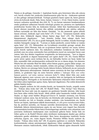Natura ez da gehiago, Genesiko 1. kapituluan bezala, giza historiaren leku edo eskena
soil, baizik soineko bat, jainkozko handitasunaren gako bat da - Jainkoaren egintzak
ez dira gehiago antropozentrikoak. Teologia gizatiarra hautsi egiten da, haren gainean
ortzia eta kolosoak daude. Hala, beraz, hemen, Genesia 1, 10 eta 14aren kontra, izarrak
lurraren sorkuntza aurretikoak dira (Job 38, 7); era berean naturaren hondamendiaren
osteko gizakiaren salbazioari buruzko teleologia gizatiar oro, promesa oro (apokalipsia
profetikoetan bezala) falta da Jainkoaren hitzetan. Jabek bere handitasunaren proba
bezala abereen mundutik hartzen ditu adibide zentzubakoak edo odoltsu zabarrak;
helburu razionalak ere falta dira hemen. Ostrukak "ez dio jaramonik egiten alferrik
lanean aritzeari, Jainkoak ergel sortu baitu" (39, 13 hur.); "arranoaren kumeek odola
edaten dute, hildakorik dagoen lekuan hantxe dago bera" (39, 30); Behemothi,
hipopotamoari dagokionez,           "uste litzateke Jordan ibaia edango duela bere
muturmintzekin" (40, 23); eta ez gizaki batengatik, baizik Leviathan, itsasoko herensuge
moduko batengatik esango da: "Lurrean ez dauka parekorik; ezeren beldur ez izateko
egina baita" (41, 25). Behemothen eta Leviathanen ereserkiak geroago sartuak dira
seguruenera Joben liburuan; hala ere ez-gizatasun honen izpiritua oso zuzen, kolorez
guztiz beterik ispilatzen dute. Eta makurkeria erabatekoz hondatzen du Jabe honek
profetek esne eta eztian zentraturiko bere probidentzia moral eta razionalari buruz esan
zutena; hala ikus daiteke iragarkizun orogainetiko eta heteronomoan, "inor ez dagoen
lurrean, gizakirik ez dagoen basamortuan euri egiten duela" (38, 26). Guztia Bibliari
guztiz arrotz egiten zaion teofania bat da, eta balirudike berriro ere beste Jainko bat
dela, sumendiko Jabe arriskutsuarekin zerikusirik bat ere ez duena alegia. Isis demonio
bihurtu bat edo naturako Baal bat dakar azken batean gogora; gogora dakar areago, zur
eta lur uzteko moduan, mutatis mutandis, milaka urte geroago zerbaitetan - Spinozaren
Jainkoa. Berriro ere entzungo balitz bezala Jaberen hizkera, helbururik eta are zentzurik
gabea, Spinozaren adierazpenean: Jainkoak natura zuzentzen du bere lege unibertsalen
arabera, ez gizakiaren lege eta asmo berezien arabera ( "adeoque Deus non solius
humani generis, sed totius naturae rationem habet"). Joben Jaberi falta zaio noski
Spinozak aipatzen zuen ratioren ratio eta autarkia; hala ere harrigarria da hurbiltasun
antiteleologikoa. Horregatik ez da baztertzeko Spinozaren erlijioaren lehen iturrrietako
bat Joben azken kapituluan egotea, baina, Spinozari dagokionez, Pan erabat demoniorik
gabeko batekin inolaz.
Baina zergatik azaltzen da Job errudun bezala, are komentzitu bezala, zergatik esaten
du: "Eskuaz ahoa itxiko dut" (40, 4)? Rudolf Ottok, "Das Heilige" bere liburuan,
irtenbide bat ikusi nahi izan du ongiaren eta gaizkiaren bestalde idorrean, Jabe honek
bere beste aldea irekiko balu bezala. Jabek onbide anker hautatuzko irudiak eskainiko
lituzke; ez dago urruti halaber Bhagavad-Gitaren II. kantuko oroimena, non Krixna
Ardjunari azaltzen zaion, hau da heriozko eta hilortuzko jaki nazkagarri bezala. Baina
guzti horrekin ere Job ez litzateke errudun sentituko, ezta komentzituta ere, baizik
berriro ere lurjota, izpirituaren aldetik deuseztaturik, eis allo genos metabasisaren bidez,
hau da, profeten aurretiko, are Kanaan aurretiko demoniotarrean. Eta: Joben egileak
beharbada Jaberen demoniotartasun argitu eta une berean ozen iragarri hau (bereziki
instrumentaketa kosmiko bikain batez) kontsolagarriago aurkituko zuen eskuartean zuen
justiziaren Jainkoaren maskarapean zuen zuzentasun gabezia baino. Inolaz hala ere
Joben egilea ez da Rudolf Ottoren edota mistikaren maskarapean dauden gau odoltsu
nahasiaren gaurko adiskideen aintzindari. Bere heroe desesperatua iraultzaile bezala
aurkeztua zegoen, are, esana dagoen bezala, Prometeo bibliko bezala azaltzen da,
honako "Eskuaz ahoa itxiko dut" (40, 4) pasartea egokitzen ez zaiolarik. Bukaerako
konformitatezko eskena antzinatasunari dagokionez Joben sendaketari buruzko herri-
liburuaren amaiera tradiziozkotik, Jobek Jainkoarekin bakeak egiten dituenetik hurbil
 