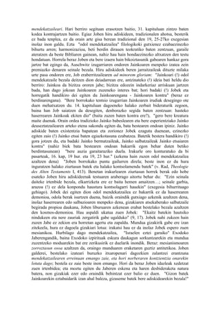 mendekatzaileari. Hari berriro segituan erasotzen baitio, 31. kapituluan zintzo baten
kodea kontrajartzen baitio. Egiaz Joben hiru adiskideen, tradizionalen ahotsa, besterik
ez bada tenplea, ez da orain arte gisa berean tradizional den 19, 25-27ko exegesian
inolaz inon galdu. Ezta "odol mendekatzailea" filologikoki gutxienez ezabaezinezko
bihurtu arren; harmonizazioa, beti berdin dirauen teokratiko baten zentzuan, garaile
ateratzen da beste Bibliaren gainean, nahiz hau hain hondaezinezko altxatzen den testu
hondatuan. Horrela beraz Joben eta bere izaera hain bikoiztasunik gabearen hankaz gora
jartze bat egingo da, Auschwitz izugarriaren ondoren Jainkoaren menpeko izatea zein
premiazko denaren seinale bezala. Hiru adiskideek beren jarraitzaileak dituzte milaka
urte pasa ondoren ere, Job eraberritzailearen ad minorem gloriam: "Jainkoari (!) odol
mendekatzaile bezala deitzen dion deiadarrean ere, antzinateko (!) ideia bati heldu dio
berriro: Jainkoa da bizitza ororen jabe; bizitza edozein indarkeriaz arriskuan jartzen
bada, han dago jokoan Jainkoaren zuzeneko interes bat; hori badaki (!) Jobek eta
horregatik handikiro dei egiten du Jainkoarengana - Jainkoaren kontra" (beraz ez
berdinarengana). "Bere borrokako tentsio izugarrian Jainkoaren irudiak desegingo ote
duen mehatxatzen du. 14. kapituluan dagoeneko halako zerbait bideraturik zegoen,
baina han Job saiatzen da desegiten, denborazko segida baten zentzuan: hasteko
haserrearen Jainkoak ekiten dio" (baita zuzen baten kontra ere?), "gero bere kreatura
maite duenak. Orain ordea tradizioko Jainko babeslearen eta bere esperientziako Jainko
deuseztatzailearen arteko etena sakondu egiten da, bata bestearen ondoan ipiniz. Jainko
adiskide baten existentzia bapatean eta zorionez Jobek ezagutu duenean, ezinezko
egiten zaio (!) Jainko etsai baten egiazkotasuna ezabatzea. Batetik bestera handikiro (!)
gora jotzen du, eta badaki Jainko bermatzaileak, Jainko salbatzaileak Jainko etsaiaren
kontra" (nahiz biek bata bestearen ondoan bakarrik egon behar duten betiko
berdintasunean) "bere auzia garaitaraziko duela. Irakurle oro konturatuko da bi
pasarteak, 16. kap, 19 hur. eta 19, 23 hur." (azkena hain zuzen odol mendekatzailea
azaltzen dena) "Joben borrokako puntu gailurren direla; beste inon ez du hura
inguratzen halako ziurtasun batek eta halako kontsolamendu batek" (v. Rad, Theologie
des Alten Testaments I, 413). Benetan irakurlearen ziurtasun horrek berak edo hobe
esateko Joben hiru adiskideenak testuaren araberago aitortu behar du: "Ezin seinala
daiteke irtenbide bezala, elkarrizketa ere ez baita hemen amaitzen…; seinale garbia,
arazoa (!) ez dela konpondu haustura kontsolagarri hauekin" (exegesia bihurrituago
gehiago). Jobek dei egiten dion odol mendekatzailea ez bakarrik ez da haserrearen
demonioa, odola berak isurtzen duena, baizik oraindik gutxiago azkenik azaltzen dena,
inolaz haserrearen edo salbazioaren menpeko dena, gizakiaren atsekaberako salbatzaile
begirada propioa daukana, Joben liburuaren azkenean erabat bestelako bezala azaltzen
den kosmos-demonioa. Hau aspaldi ukatua zuen Jobek: "Ekaitz batekin hautsiko
nindukeen eta nere zauriak zergatirik gabe ugalduko" (9, 17). Jobek nahi zukeen hain
zuzen Jabe ez zekion era horretan agertu eta zapaldu. Mundua gizakirik gabe ere izan
zitekeela, hura ez dagoela gizakiari lotua: irakatsi hau ez da inolaz Jobek espero zuen
mesianikoa. Hurbilago dago mendekatzailea, "Israelen eztei garaiko" Exodoko
Jaberengandik, baina Exodoko izpirituak eskura daukagun sorkuntzarekin eta mundua
zuzentzeko moduarekin bat ere zerikusirik ez duelarik inondik. Beraz: mesianismoaren
zorroztasun osoa azaltzen da, oraingo munduaren eraketaren guztiz antitetikoa. Joben
galderei, bestelako izateari buruzko itxaropenari dagozkien zalantzei erantzuna
mendekatzailearen erreinuan emango zaie, eta hori norberaren kontzientzia onarekin
lotuta dago; bestela ez zaie beste inon emango. Hori da beraz Joben idazleak xedetzat
zuen irtenbidea; eta moztu egiten du Jaberen eskena eta haren desbideraketa natura
batera, non gizakiak ezer edo oraindik behintzat ezer balio ez duen. "Gizon batek
Jainkoarekin eztabaidarik izan ahal baleza, gizaseme batek bere adiskidearekin bezala!"
 