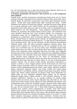 (16, 21): Zu desiratuenen hau ez dago noski patuaren nahas-mahasean, baina ezta ere
aldez aurretik markaturiko naturaren Tremendum soil batean.
B. Prometeo pazientziatsu edo hebertar? Jabe baztertuz ere ez dira desagertzen
Joben galderak
Ezaguna denez, gizakirik haserretuena pazientziatsuen bezala jarria izan da. Zuzen-
zuzenean aurkeztua; zalantzatiak berriro eskortara itzularazi behar zituen Jobek. Herri-
liburuak garaitu du idazlearena; pazientziatsu otzan bezala dago iraultzailea elizaren
arabera. "Jaunak eman zidan, Jaunak kendu zidan", hasierako hitz hauek, "Jaunak
bedeinkatu zuen ondoren Job lehen baino gehiago", azkeneko hitz hauek erdian egosten
ari zen guztia deuseztatu zuten. Horrela bihurtu zen Job pazientziaren adibide, eta
Spenglerrek Fausto arabe deitzen du, inolaz ere ez delako. Izan ere mendebaleko Fausto
bilaka zatekeena, uste zuen Spenglerrek, "arima magikoan" menpekotasun borroka
bihurtuko da, inguratzen duen kupula batetan bizitzen jarriko. Job erreboltatua hain
zuzen ekialdeko atsotitzetan bere guztiz kontrakoa bilakatu zen, kameluaren izen
metaforikoen artean hau ere badagoelarik: abu Eyyûb, Joben aita. Koranak Job
goraipatzen du, pazientziatsu izatera ez bestetara makurtua, menpekotasunaren eredu
bezala, Islamean bertan ere atentzioa deitzen duelarik, eta bederatzigarren Surak bere
borroka sakoneko kietismoaren bidetik argitzen du: "Ez dago ihesirik Jainkoarengandik
urruti, harengana baizik". Egia da judu ortodoxoei ustezko Jainkoaren pazientziatsua
behaztopa gertatu zaiela beti, baina elizarentzat aipagarriro menpean jartzen diren
guztien princeps bihurtu zen. Talmudean hala ere Job oso susmagarri da beti, esan
bezala: ba’at, erreboltatu egin zen, da iritzi zabala; egiaz Talmudeko pasarte baten
arabera Moises bera izan omen zen Joben liburua idatzi zuena, baina eztabaidako edo
Jaberen herio aingeruaren kontra altxatutako Moisesena izan behar zuen, Haggadak
kontatzen duen bezala. Elizak bere aldetik Job sarriegi bere hiru adiskideekin nahasten
du, klerikalizatze orok muturloki bezala prest dauzkan komentziozko arrunkeriekin.
Elifas inozoaren parera makurtzen du Job, inolaz ere herri-liburuko tentaldi-
gainditzailearen parera. Jabe hiltzaile deitzen zuen gizon bera izan behar zuen horrek,
"horrek biak hiltzen ditu, jaieratsua eta Jainko bakoa" (9, 22); hau da Jainkotasunaren
erronkari titanikoa. Hau da gizona erronka titaniko horretarako erdi-jainkorik ez
aurkeztu ez behar ez zuena, tragedia grekoan Zeusen kontra bezala, bai ordea bere
subjektu propioa horretarako erabili eta ipintzen zuena, gizaki bezala irmo egonik
etsaiaren ustezko ahalguztiduntasun baten kontra. Labur esanda, ordainketa moralaren
dogma, esperientzia izugarrien bitartez, ustel bezala azaltzen den mundu batean
aurkitzen da Job; ez du bakarrik sufritzen, ordezkari bezala egiten du protesta. Profetek
iragarri nahi zuketen erabaki moralaren eta patuaren arteko lotura baldintzatua ere
aspaldi galdu zen hiru adiskideen ordainketa dogma sotilean, sari eta zigorraren
mekanismo moduko batean. Egiazko bizitzak ez zuen halakorik erakusten, ez zuen
erakusten probidentzia onberarik ere, are gutxiago erakusten du azkenik gizakia
ekaitzean txikitu eta lurraren zatitxo izatera makurtzen duen Jabe hark ere. Are, Jabe
honek berak eskena honetan berriro aldatzen du Joben adiskideek bera bihurtu zuten
probidentziaren desio irudia bera; horregatik ironiarik sakonenaz Elifasi ahakar egiten
dio: "Nire haserrea piztu da zure eta zure bi adiskideen kontra; ez baituzue nitaz zuzen
hitz egin, Job nire morroiak bezala" (42, 7). Baina Jobek Jainkoaren irakasteko modu
horretatik atera zezakeen ustezko menpekotasuna ez litzateke inolaz Berri Onaren
gisakoa izango. Etsipen soila ekarriko luke baina ez kontsolamendurik; etorkizuna ere
moztuta dago, azken eskenako Jabek ez baitu esaten, ondo antolaturik dagoen naturako
demonio batentzat bezala, hitz mesianiko bat bakarrik. Inolaz ez du oratzen 19, 25eko
Joben itxaropena, berarengana zuzentzen denean, alderantziz: itxaropen orok bere
oinarria dauka eta edukiko du Joben beraren kontzientzia onean eta mendekatzaile bat
 