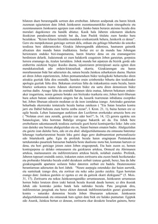 bilatzen duen berarengadik sortzen den erreboltan. Jaberen azalpenak eta haren hitzek
zuzenean egiaztatzen dute Jobek Jainkoaren zuzentasunarekiko duen sinesgabezia eta
zuzentasunaren Jainkoaren agerpen izan ordez Jainko baten beraren ateismo bezala dira
moralari dagokionez eta handik abiatuz. Kasik hala Jaberen eskenaren idazketa
ikuskizun paradoxalenen seinale bat da, Jean Paulek titulatu zuen harako hura
bezalakoa: "Kristo hilaren hitzaldia munduko eraikuntzatik behera, Jainkorik ez denaz".
Gero eta menpekotasun gutxiago sortzen dela, orduan eta gehiago bihurtuko da ustezko
teodizea bere alderantzizko: Gizakia Jaberengandik aldentzea, hautsaren gainetik
altxatzen den mundu baten irudikatzea. Inolaz ere ez da mundu hau Jobengan
heriotzaren ondoko bizi-iraupenarena, haren bitartez dena on eta eramangarriro
berdintzen delarik. Judaismoak ez zuen halakorik ezagutzen Joben garaietan, gorputza
lurrera eramango da, itzalen lurraldera. Jobek mundu bat aipatzen du bizirik gorde edo
eraberritu zaizkion begiez ikusiko duena, injustiziaren printzipioari auzia egiten dion
mendekatzaileak edo ordain-kitatzaileak ekarria. Gizakiarengan eta haren
moraltasunean bide bat adierazten du, natura bezala Jainkoa zeharkatzen duena. Hazten
ari diren Joben esperientzien, Joben pentsamenduen bidez teologikoki beharrezko diren
aitzakia guztiak falta dira oraindik; hasteko orain ezinbesteko bihurtu den teodizeako
apologia guztiak falta dira. Bekatuan erortzea falta da irakaskuntza osatu bezala, haren
bitartez sorkuntza txarra Adanen okerraren bidez eta sartu diren demonioen bidez
zuritua dadin. Areago falta da oraindik Satanen ideia osatua, Jaberen bekatuen ordain-
aker izugarriena, noren gainera botako zen bizitzako txarkeria oro; Joben herri-liburuan
hura azken batean salaketaren aingeru bat da, kasurik txarrenean inbidiatsu eszeptiko
bat; Joben liburuan edozein modutan ez da inon izendatua izango. Antzinako garaietan
beharbada okerrerako tentatzaile bezala hartua zatekeen ( "Eta Satan Israelen kontra
jarri eta Dabid bultzatu zuen herria zenba zezan", I. Kron. 21, 1), baina hemen ere ez
egile bezala. Lehen Isaiasengan aurkitzen den Luziferren erorketako arrazoia bera ere
( "Nolatan erori zara zerutik, goizeko izar eder hori!", Is. 14, 12) gerora egokitu zen
Satanologian; leku horretan Babelgo erregeaz bakarrik ari da. Eta Jobek bere
erreboltaren sakontasunetik teodizea zuritzaile guzti horiei kontrajarriko lieke: Jabe ezin
izan daiteke une berean ahalguztidun eta on, Satani baimen ematen badio. Ahalguztidun
eta gaizto izan daiteke bera, edo on eta ahul: ahalguztiduntasuna eta ontasuna bateratuz
lehenago txarkeriarentzat bezain leku gutxi dago gero deabruarentzat pertsonalizazio
edo bitartekorik gabe. Egia da profetek bezala haien eraginpean Pentateukoan
tartekatutako pasarteek batzuetan badutela beste dualismo mota bat, kontutan hartzen ez
dena, eta hori gutxiago jotzen zuten Joben eragozpenek. Eta hain zuzen ez, hemen
kontrajarpena ez delako ontasunaren eta gaizkiaren artekoa, Ormuzd eta Ahrimanen
artekoa, maitasunaren eta indiferentziaren artekoa baizik, nolabait esateko. Profetek,
Jaberen toposari oraindik eutsiz, irakasten zuten zoritxarra aita zuzen batek heziketarako
eta probarako bitarteko bezala erabil dezakeen zerbait izateaz gaindi, berez, hau da Jabe
gizakiengandik apartatze soilaren bidez datorren zerbait ere badela. Deuteronomio
berantiarrean adierazten du hori Jabek: "Neure aurpegia ostenduko dut haien aurretik,
eta suntsituak izango dira, eta zoritxar eta neke asko jazoko zaizkie. Egun horretan
esango dute: Jainkoa gurekin ez egotea ez ote da gaitzok ekarri dizkiguna?" (5. Mois.
31, 17). Zoritxarra eta nekea Jainkoarengandiko urruntasunean, Jainkoaren urruntasun
horren bidez loratzen diren izaki batzuk bezala ikusiak daude hemen; ez dira ikusiak
Jabek edo kontrako jainko batek hala nahitako bezala. Patu jareginak dira,
indiferentzian jareginak eta berez ekiten dutenak indiferentziarekin gurari gizatiarren
kontra - naturako demonioa bezala Joben liburuaren azkenean. Jainkoaren
ahalguztiduntasunak eta ontasunak huts egiten dute biek ere halako puntuetan: Egiptok
edo Asurek, Jainkoa bertan ez denean, zoritxarra ekar dezakete Israelen gainera, berez
 