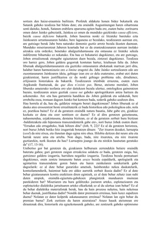 sortzen den haize-erauntsia bailitzen. Profetek aldaketa honen bidez bekaturik eta
Satanik gabeko teodizea bat bilatu dute; eta oraindik Augustinengan haren oihartzuna
senti daiteke, honek, Satanen erabilera oparoena egiten badu ere, esaten baitu: zoritxarra
omen dator Jainko gabeziatik, Jainkoa ez omen da munduko gaizkirako causa efficiens,
baizik causa deficiens bakarrik. Joben haserrea noski ez litzateke baretuko ezta
Jainkoaren urruntasunaren halako, bere lagunena ez bezalako, teodizearen aurrean ere,
are gutxiago berak Jabe bera naturako demonio guztiz arrotz bezala ikusten duenean.
Munduko miseriarentzat Jaberen koartada bat ez da erantzukizunaren aurrean inolako
aitzakia ezta ordezko; benetako ahalguztiduntasuna eta ontasuna ez lirateke sekula
indiferente bihurtuko ez nekatuko. Eta hau ez bekatariei dagokienez, eta are gutxiago,
Joben errealismoak etengabe egiaztatzen duen bezala, zintzoei dagokienez. Teodizea
oro harrez gero, Joben galdera gogorrak kontutan hartuz, leialtasun falta da. Joben
liburuak ahalguztiduntasunaren eta guztizko ontasunaren abokatuak martxan jarri ditu,
halaber haren harmonizazio oro a limine eragotzi du. Jabe Jainko sortzailearen edo are
zuzentasunaren Jainkoaren ideia, gehiago izan ere ez dela esateraino, erabat utzi duten
gizakientzat, haren justifikazioa ez da noski gehiago problema edo, dirudienez,
erlijioaren historiakoa da bakarrik. Teodizearen irtenbide errazena, esaten zuen
Argikunde frantsesak, da: que dieu n’existe pas. Beraz, ateismo moralari, Joben
liburuko amaierako teofania oro uler daitekeen bezala ulertuz, ontologikoa gaineratzen
bazaio, teodizearen arazo guztiak causa sui gabeko apologetikaren antza hartzen du
azkenerako. Are -eta hau garrantzia handikoa da- Joben galderak eta salaketak, bere
errebolta osoa, tronuan dagoen Jainko bat kentzen bada, xederik gabeko azaltzen dira.
Hau horrela al da, hau da, galdetze mingots berari dagokionean? Joben liburuak ez al
dauka ateo erosoentzat beste errealitaterik ez bada historikoa edo psikologikoa edo, nola
ez, poetikoa baino? Ez al da geratzen oraindik natura basatia, Jabe gabe ere, gizakiaz
kezkatu ez dena eta ezer sentitzen ez duena? Ez al dira geratzen gaisotasuna,
nahasmendua, ezjakintasuna, destaina bizitzan, ez al da geratzen zerbait hura bizitzan
-baldintzaketa edo hipostasia transzendenterik gabe ere-, nori buruz Jobek esaten duen:
"Errudun edo errugabeko, biak hiltzen ditu" (Job, 9, 22)? Ez al da geratzen heriotzea,
nori buruz Jobek betiko hitz izugarriak botatzen dituen: "Zer itxaron dezaket, lurrazpia
(xeol) da nire etxea, eta ilunetan dago egina nire ohea. Hilobia deitzen dut neure aita eta
harrak neure ama eta arreba. Non dago, bada, nire itxarotea, eta nire itxarote
guztiarekin, nork ikusten du hau? Lurrazpira joango da eta nirekin hautsetan geratuko
da" (17, 13-16).
Unibertso gor bat geratzen da, gizakiaren helburuen zerrendekin betiere oraindik
bateratu gabea; guri geratzen zaigun erreakzioa salaketa ez bada, geratzen zaigu, bai,
gutxienez galdera izugarria, harridura negatiko izugarria. Teodizea bezala pentsatuari
dagokionez, orain zentzu inmanente baten arazo bezala ezpaldurik, apologiarik eta
agintaritza transzendente goren baten eta haren zainketaren ustekeriarik gabe
dagoelarik: ez al dute behar gurarizko ametsek, hainbesteko nekea daukatelarik,
kontsolamendurik, haientzat hala ere aldez aurretik zerbait ikusia dadin? Ez al dute
behar gizatasunaren kontra eraikitzen diren egintzek, ez al dute behar zehatz izan nahi
duten utopiek, oraindik-egiaztatu-gabekoen plangintzek munduaren muinean
parekideren bat? Miseriaren eta hura gelditzeko joeraren arteko, esplotazioaren eta
esplotazioko dialektika jarraituaren arteko elkarketak ez al du ulertua izan behar? Ez al
du behar dialektika materialistak berak, hau da hain prozesu neketsu, hain neketsua
behar duenak, justifikatua dadin? Nondik dator premiaren erreinua, hain luzez zapaltzen
duena? Nolatan ez dator kolpetik askatasunaren erreinua? Nolatan lan egin behar du
premian barna? Zerk zuritzen du haren atzeratzea? Arazo hauek ateismoan ere
dirautenak dira, historiarik eta egiazkotasunik gabeko, are zentzurik gabeko optimismo
 