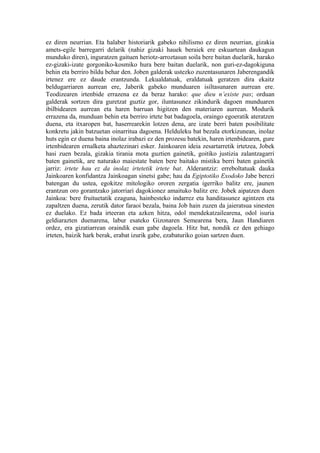 ez diren neurrian. Eta halaber historiarik gabeko nihilismo ez diren neurrian, gizakia
amets-egile barregarri delarik (nahiz gizaki hauek beraiek ere eskuartean daukagun
munduko diren), inguratzen gaituen heriotz-arroztasun soila bere baitan duelarik, harako
ez-gizaki-izate gorgoniko-kosmiko hura bere baitan duelarik, non guri-ez-dagokiguna
behin eta berriro bildu behar den. Joben galderak ustezko zuzentasunaren Jaberengandik
irtenez ere ez daude erantzunda. Lekualdatuak, eraldatuak geratzen dira ekaitz
beldugarriaren aurrean ere, Jaberik gabeko munduaren isiltasunaren aurrean ere.
Teodizearen irtenbide errazena ez da beraz harako: que dieu n’existe pas; orduan
galderak sortzen dira guretzat guztiz gor, iluntasunez zikindurik dagoen munduaren
ibilbidearen aurrean eta haren barruan higitzen den materiaren aurrean. Modurik
errazena da, munduan behin eta berriro irtete bat badagoela, oraingo egoeratik ateratzen
duena, eta itxaropen bat, haserrearekin lotzen dena, are izate berri baten posibilitate
konkretu jakin batzuetan oinarritua dagoena. Helduleku bat bezala etorkizunean, inolaz
huts egin ez duena baina inolaz irabazi ez den prozesu batekin, haren irtenbidearen, gure
irtenbidearen ernalketa ahaztezinari esker. Jainkoaren ideia zesartarretik irtetzea, Jobek
hasi zuen bezala, gizakia tirania mota guztien gainetik, goitiko justizia zalantzagarri
baten gainetik, are naturako maiestate baten bere baitako mistika berri baten gainetik
jarriz: irtete hau ez da inolaz irtetetik irtete bat. Alderantziz: erreboltatuak dauka
Jainkoaren konfidantza Jainkoagan sinetsi gabe; hau da Egiptotiko Exodoko Jabe berezi
batengan du ustea, egokitze mitologiko ororen zergatia igerriko balitz ere, jaunen
erantzun oro gorantzako jatorriari dagokionez amaituko balitz ere. Jobek aipatzen duen
Jainkoa: bere fruituetatik ezaguna, hainbesteko indarrez eta handitasunez agintzen eta
zapaltzen duena, zerutik dator faraoi bezala, baina Job hain zuzen da jaieratsua sinesten
ez duelako. Ez bada irteeran eta azken hitza, odol mendekatzailearena, odol isuria
geldiarazten duenarena, labur esateko Gizonaren Semearena bera, Jaun Handiaren
ordez, era gizatiarrean oraindik esan gabe dagoela. Hitz bat, nondik ez den gehiago
irteten, baizik hark berak, erabat izurik gabe, ezabaturiko goian sartzen duen.
 
