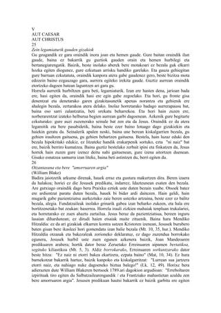 V
AUT CAESAR
AUT CHRISTUS
25
Zein legamiaturik gauden gizakiok
Gu geugandik ez gara oraindik inora joan eta hemen gaude. Gure baitan oraindik ilun
gaude, baina ez bakarrik gu guztiok gauden orain eta hemen hurbilegi eta
bertanegiarengatik. Baizik, beste inolako aberek bere motakoari ez bezala guk elkarri
hozka egiten diogunez, gure ezkutuan arrisku handiko garelako. Eta gauza gehiegitan
gure barruan ezkutatuta, oraindik kanpora atera gabe gaudenez gero, beste bizitza mota
edozein baino ezgauzago gara, aurrera egiteko irekita gaude. Guztiz aurrean oraindik
etortzeko dagoen batean laguntzen ari gara gu.
Horrela aurretik hurbiltzen gara beti, legamiaturik. Izan ere hasten dena, jarioan bada
ere, hasi egiten da, oraindik hasi ere egin gabe zegoelako. Eta hori, gu fronte gisa
denentzat eta denetarako garen gizakitasunetik apenas norantza eta gehienik ere
ahalegin bezala, zertarakoa atera delako. Inolaz horretarako badago aurrerapausu bat,
baina oso sarri zalantzatia, beti orekatu beharrekoa. Eta hori hain zuzen ere,
norberarentzat izateko helburua begien aurrean garbi dagoenean. Azkenik gure begitarte
ezkuturako: gure auzi zuzenerako seinale bat zen eta da Jesus. Oraindik ez da atera
legamitik eta bere pasabidetik, baina beste ezer baino lotuago dago gizakiekin eta
haiekin geratu da. Seinalerik apalen noski, baina une berean kiskalgarrien bezala, gu
gehien iraultzen gaituena, gu gehien behartzen gaituena. Bestela, hain luzaz eduki den
bezala hipokritaki edukiz, ez litzateke handik erakarpenik sortuko, ezta "ni naiz" bat
ere, baizik berriro kumatzea. Baina guztiz bestelako zerbait ipini eta finkatzen da, Jesus
horrek hain zuzen gure izenez deitu nahi gaituenean, gure izena aitortzen duenean.
Gisako esnatzea samurra izan liteke, baina beti astintzen du, berri egiten du.
26
Otzantasuna eta bere "amorruaren argia"
(William Blake)
Badira jaiotzetik arkume direnak, hauek erraz eta gustura makurtzen dira. Beren izaera
da halakoa; horiei ez die Jesusek predikatu, indarrez, Idazteunean esaten den bezala.
Are gutxiago oraindik dago bera Praixku eztiek uste duten bezain xuabe. Otsoek batez
ere ardientzat paratu duten bezala, hauek bi bider ardi daitezen. Hain geldi, hain
mugarik gabe pazientziatsu aurkeztuko zaie beren ustezko artzaina, beste ezer ez balitz
bezala, alegia. Fundatzaileak inolako grinarik gabea izan beharko zukeen, eta hala ere
bortitzenetako bat zeukan: haserrea. Horrela irauli zizkien mahaiak tenpluan trukalariei,
eta horretarako ez zuen ahaztu zartailua. Jesus beraz da pazientziatsua, bereen inguru
lasaian dihardunean; ez dirudi haien etsaiak maite zituenik. Baina hara Mendiko
Hitzaldia: ez da ari gizakiak elkarren kontra sutzen Kristoren izenean, Jesusek burubero
baten gisan bere ikasleei hori gomendatu izan balie bezala (Mt. 10, 35, hur.). Mendiko
Hitzaldia otzanak eta bakezaleak zorioneko deklaratuz, ez dago zuzendua borrokako
egunera, Jesusek hurbil uste zuen egunen azkenera baizik, Joan Mandeoaren
predikuaren arabera; hortik dator beraz Zeruetako Erreinuaren aipamen bertatikoa,
segituko kiliastikoa (Mt. 5, 3). Aldiz borrokarako, Erreinuaren sorkuntzarako dator
beste hitza: "Ez naiz ni etorri bakea ekartzera, ezpata baino" (Mat, 10, 34). Ez hura
barnekotzat bakarrik hartuz, baizik kanpoko eta kiskalgarritzat: "Lurrean sua jartzera
etorri naiz, eta nahiago nuke dagoeneko biztua balego!" (Lk. 12, 49). Horixe bera
adierazten dute William Blakeren bertsoek 1789.ari dagokion argudioan: "Erreboltaren
izpirituak tiro egiten du Salbatzailearengandik / eta Frantziako mahastietan azaldu zen
bere amorruaren argia". Jesusen predikuan hautsi bakarrik ez baizik garbitu ere egiten
 