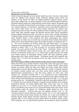 27
Jesusen sartzea Jaberengan
Bataiatzaile etortzeko dagoenarentzat
Sufritzen bakarrik dagoena ezin altxa daiteke handik oso erraz. Nola eta ez duen jotzen
arima ere zapaltzen dion pisuaren kontra. Sakonetik aldatuko duena entzun uste
duenean, ate bat ikusten du. Batez ere aldaketa denboran oldartzen denean, aurrera
jotzen duen aldaketa bat, eta gainera bapatekoa. Hala Joan Bataiatzailearen denboran,
bazirudien denbora heldu zela, ordurartekoaren neurria beteta zegoen. Penintentzia egin
behar zen, Zeruetako Erreinua hurbil etorria baitzen, eta haren aurrean garbi egin behar
zen. Jordanen bataiatuz, ur korrontetan, antzinatik ere larru soila bakarrik garbitzen ez
zuen uretan. Baina berria zera da: norbera bataiatu beharreko bat azaltzen dela,
bataiatzen duen bat eta batez ere ohizko garbiketa erritual bat gehiago egiten ez duena,
baizik lehen aldiz etortzeko dagoen bat hartzeko prestatu behar duena; harritzekoa:
Joanek ordurarte Idazteunean inork, ezta Eliak ere, izan ez duen zuzeneko berezitasun
aitzindari batekin etorriko denaren mandatari izan nahi du, baina ez mandatari bakarrik
noski. Mezulari honek ez baitu ezagutzen bera baino indartsuagoa, bere ondoren
etorriko dena eta ohizko uraz ez baizik suaz eta izpiritu berriaz bataiatu behar duena.
Hortik, beraz, Jesusi Bataiatzaileak egiten dion galdera harrigarri eta ulerkaitza (Mt. 11,
3): "Zu al zara etortzekoa, ala besteren baten zain egon behar dugu?", eta Jesusen
erantzuna bere jarraitzaileetakoa ez zen bati: "Zoriontsua, sinesteko niregan oztoporik
aurkitzen ez duena" (Mat, 11, 6). Hala eta guztiz ere -eta horrek erakusten du Jesus
gazteak zein neurri gutxian ikusten zuen bere burua "etortzekoa" bezala-, hala eta
guztiz ere hasiberritan zegoen Jesusek onartu egin zuen Joanek bataia zezan. Era
horretan, basamortuko nazirtar bat ez zen, baina eragin mandeo-persiarra izan behar
zuen Joanek segitzen du lehenagoko edozein bezala odol agiri nazionalaz gaindi.
Bataiatzaileak bere Jainko deitzen duenak "Abrahamen semeak harri hauetatik atera
ditzake" (Mt. 3, 9). Beste itun bat agertzen da eta zain dago, zoriontsu ordea ez zuen
oraindik egiten.
Berri Ona Jaunaren beldurrarekiko kontrako bezala; Jesusen sartzea Jaberengan
Batek etorri behar zuen, azkenik makurtua zutun jarriko zuena. Beti gauza bera espero
zen, lehenbizi goitik behera, baina gero, ezer gertatu ez zenean, behetik. Juduen artetik
etorriko zen heroea, bidali bat, baina bere kargua hura behar zuenak baino hobeto
administratuko zuen bat. Mundua larritasunean ibili izan ez balitz, ez litzateke mesiasik
ere beharko. Jesusek zalantza asko izan zituen mesias bezala azaldu arte, hasieran
Bataiatzailearen jarraitzailetzat jo zuen bere burua, bataioa ere hartu zuen, zikin
sentitzen zen. Tentaldien historiak (Mt. 4, 3-6) erakusten du Jesus komentziturik
zegoela deabruaren gauza zela norberaren burua Jainkoaren Seme deitzea. Pedrok, bera
Kristo deituko duen lehenbizikoak, errieta gogor bat jasotzen du (Mk. 8, 33). Sei egun
geroago gertatu zen "antzaldaketak", kanpotik, hodeietatik entzundako ahotsak (Mk. 9,
1-7) eraman zuen Jesus azkenik dirudienez, eragozpen guztiak gaindituz, bere misioaren
kontzientzia hartzera. Eta hemen jadanik garbi dago: misioa egiaz eztia zen, baina
helburua ez zen inolaz ere ez barnekoa bakarrik, gerora, ustel atera zenean, esan zen
bezala. Jerusalemera joan zenean izan ere Jesusek Hosannak onartu egin zituen; eta dei
hori herriaren errege dei zaharra zen. Politikaren aldetik garbia zen, hain zuzen
Erromaren kontrakoa: "Goretsia bedi gure aita Dabiden erreinua" (mk. 11, 10),
"Hosanna Jaunaren izenean datorrena, Israelen erregea" (Jn. 12, 13). Apez Nagusiaren
aurrean bere burua mesias bezala aitortzen du Jesusek, eta ez hain zuzen barneko eta
abstraktu bezala, baizik Daniel ezkeroztik tradiziozko ziren ahalmen seinale itxaron
guztiekin (Mk. 14, 62). Pilatoren aurrean titulua hartzen du beretzat: Juduen errege;
titulu horregatik izan zen gurutziltzatua (gurutzea da erromatarren zigorra iraultzaren
 