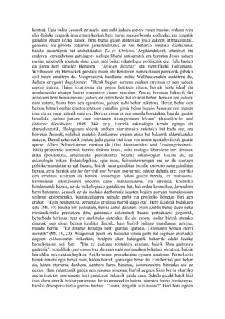 kontra). Egia balitz Jesusek ez zuela izan nahi juduek espero zuten mesias, orduan ezin
uler daiteke zergatik izan zituen kezkak bere burua mesias bezala azaltzeko, eta zergatik
gainditu zituen kezka hauek. Bere burua gizon zintzotzat joko zukeen, arimazaintzat,
gehienik ere profeta zaharren jarraitzailetzat; ez zen beharko zerutiko ikuskizunik
halako ausartkeria bat erabakitzeko: Tu es Christus. Argikundekoek lehenbizi eta
ondoren -errugabetsun gutxiagoz- teologo liberal antisemitek era horretan Jesus juduen
mesias ametsetik apartatu dute, esan nahi baita: eskatologia politikotik ere. Hala hasten
da joera hori tamalez Renanen "Jesusen Bizitzaz" eta zientifikoki Holtzmann,
Wellhausen eta Harnackek prestatu zuten, eta Kristoren barnekotasun parekorik gabeko
soil batez amaitzen da. Mespreziorik handiena inolaz Wellhausenekin aurkitzen du,
Juduen erregeari dagokionez: "Berak begien aurrean zeukan erreinua ez zen juduek
espero zutena. Haien itxaropena eta gogoa betetzen zituen, horiek beste ideal eta
antolamendu altuago batera zuzentzen zituen neurrian. Zentzu horretan bakarrik dei
zezakeen bere burua mesias: juduek ez zuten beste bat itxaron behar, bera ez zen juduek
nahi zutena, baina bera zen egioazkoa, juduek nahi behar zuketena. Beraz, behar den
bezala, hitzari orohar ematen zitzaion esanahia gorde behar bazaio, Jesus ez zen mesias
izan eta ez zuen izaterik nahi ere. Bere erreinua ez zen mundu honetakoa, hau da: guztiz
bestelako zerbait jartzen zuen mesiasen itxaropenaren lekuan" (Israelitische und
jüdische Geschichte, 1895, 349. or.). Horrela eskatologia kendu egingo da
ebanjelioetatik, filologiaren aldetik ondoen ziurtatutako zatietako bat bada ere; era
horretan Jesusek, nolabait esateko, Jainkoaren erreinu etiko bat bakarrik aldarrikatuko
zukeen, Daniel ezkeroztik pietate judu guztia bizi izan zen amets apokaliptikotik guztiz
aparte. Albert Schweitzerren meritua da (Das Messianitäts- und Leidensgeheimnis,
1901) proportzio zuzenak berriro finkatu izana, baita teologia liberalean ere: Jesusek
etika (penitentzia, erreinurako prestakuntza bezala) eskatologian kokatu du, ez
eskatologia etikan. Eskatologikoa, egia esan, Schweitzerrengan ere ez da ulertzen
politiko-mundutiar-erreal bezala, baizik naturgainditiar bezala, oso-oso naturgainditiar
bezala, zeru berritik eta lur berritik une berean oso urruti; edozer delarik ere: etorriko
den erreinua azaltzen da hemen Jesusengan lehen gauza bezala, ez maitasuna.
Erreinuaren intentzioaren ondoren dator maitasunarena, eta erreinua, kosmoko
hondamendi bezala, ez da psikologiako gertakizun bat, bai ordea kosmokoa, Jerusalem
berri baterantz. Jesusek ez du inolako denborarik ikusten begien aurrean barnekotasun
soilaren etsipenerako, bataiatzailearen seinale garbi eta profetiko honetan bizi zen
erabat: "Egin penitentzia, zeruetako erreinua hurbil dago eta". Bere ikasleak bidaltzen
ditu (Mt. 10) binaka hiri juduetara, berria zabal dezaten; orain azaldu behar duen neke
mesianikorako prestatzen ditu, gainerako aukeratuek bezala pertsekuzio gogorrak,
beharbada heriotza bera ere aurkituko dutelako. Ez du espero inolaz bizirik aterako
direnak joan diren bezala itzuliko direnik, hain hurbil baitago munduaren azkena,
mundu berria: "Ez dituzue Israelgo herri guztiak igaroko, Gizonaren Semea etorri
aurretik" (Mt. 10, 23). Aitagureak berak ere badauka lotura garbi bat segituan etortzeko
dagoen eskhatonaren nekeekin; itzulpen oker batengatik bakarrik eduki lezake
barnekotasun soil bat: "Eta ez gaitzazu tentaldira eraman, baizik libra gaitzatzu
gaitzetik": tentaldiak (peirasmos) ez du esan nahi norbanakoa bekatura okertzea, baizik
larrialdia, neke eskatologikoa, Antikristoren pertsekuzioa egunen amaieran. Pertsekuzio
honek amaitu egin behar zuen, kaliza horrek igaro egin behar du, Eon berriak jaio behar
du, haren etorrerak denbora, denbora luzea benetan, kontrairaultza baterako utz ez
dezan. Hain zalantzarik gabea zen Jesusen sinestea, hurbil zegoen Sion berria ekarriko
zuena izateko, non sineste hori gurutzean bakarrik galdu zuen. Sekula gizaki batek bizi
izan duen unerik beldurgarrienean, herio oinazeekin batera, sinestea baino bortitzagoa,
harako desesperaziozko garrasi hartan: "Jauna, zergatik utzi nauzu?" Hori hots egiten
 