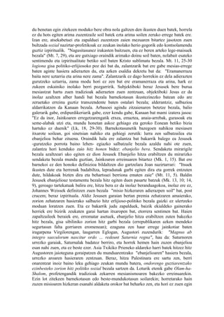 du benetan egin zitekeen moduko bere obra nola galtzen den ikusten duen batek, horrela
ez du hots egiten arima zuzentzaile soil batek ezta arima soilen zeruko errege batek ere.
Izan ere, atsekabetuei eta zapalduei zuzentzen zaien mezuaren bitartez jasotzen zuen
bultzada sozial nazirtar-profetikoak ez zeukan inolako herio gogorik edo kontsolamendu
guztiz izpiritualik. "Nagusitasunez irakasten baitzuen, eta ez beren arteko lege-maisuek
bezala" (Mt. 7, 29), eta are gutxiago oraindik arimako doinu soil baten, nolabait esateko
sentimendu eta izpiritualitate betiko soil baten Kristo sublimatu bezala. Mt. 11, 25-30
logiona gisa politiko-erlijiosoko poz dei bat da, zalantzarik bat ere gabe mesias-errege
baten aginte hasiera adierazten du, eta azken esaldia dekretu bat da: "Eramanerraza
baita nere uztarria eta arina nere zama". Zalantzarik ez dago horrekin ez dela adierazten
gurutzeko uztarria, zama modu hori ez zen bat ere eramanerraza eta arina, hark ez
zukeen eskainiko inolako berri pozgarririk. Subjektiboki beraz Jesusek bere burua
mesiastzat hartu zuen tradizioak adierazten zuen zentzuan, objektiboki Jesus ez da
inolaz azaltzen alber handi bat bezala barnekotasun ikustezinezko batean edo are
zeruetako erreinu guztiz transzendente baten ostalari bezala; alderantziz, salbazioa
aldarrikatzen da Kanaan bezala. Arbasoei agindu zitzaienaren betetze bezala, balio
galerarik gabe, erdipurdikeriarik gabe, ezer kendu gabe, Kanaan bat mami izatera jasoa:
"Ez da inor, Jainkoaren erregetzarengatik etxea, emaztea, anaia-arrebak, gurasoak eta
seme-alabak utzi eta, mundu honetan askoz gehiago eta geroko Eonean betiko bizia
hartuko ez duenik" (Lk, 18, 29-30). Barnekotasunetik bazegoen nahikoa mesiasen
itxarote soilean, goi sinetsian nahiko eta gehiegi zerutik: lurra zen salbatzailea eta
ebanjelioa behar zituena. Oraindik hala ere zalantza bat bakarrik balego ea Jesusek
-gurutzeko porrota baino lehen- egiazko salbatzaile bezala azaldu nahi ote zuen,
zalantza hori kenduko zaio hitz honen bidez: ebanjelio bera. Sendaketa mirarigile
bezala azaltzeari uko egiten ez dion Jesusek Ebanjelio hitza erabiltzen du mirarizko
sendaketa bezala mundu guztian, Jainkoaren erreinuaren bitartez (Mk. 1, 15). Bat ere
barnekoi ez den honoko definizioa bildaltzen dio gartzelara Joan nazirtarrari: "Itsuek
ikusten dute eta herrenak badabiltza, lepradunak garbi egiten dira eta gorrek entzuten
dute, hildakoak bizten dira eta behartsuei berriona ematen zaie" (Mt. 11, 5). Baldin
Jesusek ebanjelioaz testamentu bezala hitz egiten duen pasarte batzuk (Mk. 13, 10; 14,
9), geroago tartekatuak balira ere, hitza bera ez da inolaz beranduagokoa, inolaz ere ez,
Johannes Weissek definitzen zuen bezala "misio hizkeraren adierazpen soil" bat, post
crucem; beraz izpirituala. Aldiz Jesusen garaian bertan premia zehatzaren amaierako,
zorion zehatzaren hasierako salbazio hitz erlijioso-politiko bezala gaizki ez ulertzeko
moduan loratzen zuen. Eta ez bakarrik judu zapalduek, baizik ekialdeko gainerako
herriek ere bizirik zeukaten garai hartan itxaropen bat, etorrera sentimen bat. Haien
zapaltzaileek beraiek ere, erromatar asetuek, ebanjelio hitza erabiltzen zuten bakezko
hitz bezala, gisa sibiliniko zorion hitz garbi bezala (errepublikaren azken mendeko
segurtasun falta gorriaren eromenean); ezaguna zen haur errege jainkotiar baten
iragarpena Virgilorengan, laugarren Eglogan, Augustori zuzendurik: "Magnus ab
integro saeculorum nascitur ordo … redeunt Saturnia regna", hau da: Saturnoren
urrezko garaiak, Saturnalak badatoz berriro, eta horrek hemen hain zuzen ebanjelioa
esan nahi zuen, eta ez beste ezer. Asia Txikiko Prieneko aldareko harri batek hitzez hitz
Augustoren jaioteguna goraipatzen du munduarentzako "ebanjelioaren" hasiera bezala,
urrezko aroaren hasieraren zentzuan. Beraz, hitza Palestinara ere sartu zen, berri
onarentzat inoiz baino leku gehiago zeukan mundu batera, ondorengo guztiarentzako
ezinbesteko zorion hitz politiko sozial bezala sartzen da. Loturik etenik gabe Olam-ha-
Shalom, profetengandik tradizioak zekarren mesianismoaren bakezko erreinuarekin.
Ezin lot zitekeen barnekotasun edo beste-mundukotasun soilarekin; horretarako hain
zuzen misioaren hizkeran esanahi aldaketa orokor bat beharko zen, eta hori ez zuen egin
 