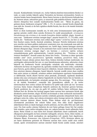 Jesusek. Katakunbetako kristauek ere, inolaz baketsu-dualista-transzendente-iheskoi ez
izaki, ez zuten inolako bakerik egiten Neronekin eta beronen erreinuarekin; bestela ez
zituzten botako haren basapiztietara. Beraz batere herrena ez den Kristoren bultzada hau
da, besteren artean, nekazarien gerra, ez arrazoirik gabe praktiko-kiliasta, iradoki zuena.
Jatorriz ebanjelioa bere esanahi iraultzailearekin berdin zen: "Betea da garaia, eta
gainean duzue Jainkoaren erregetza" (Mk. 1, 15). In summa, mesiak bezala ebanjelioak
esan nahi du: Jesusek ez du bere egitekoa ahuldu bezala, hau da ez du mundu honetako
bezala hartu.
Horri ez diote kontraesaten inondik ere, bi mila urtez kristautasunaren kalte-gabezia
agerian jartzeko erabili diren ustezko Kristoren bi esaldi pneumatikoek: erreinuaren
barnekotasuna eta erreinua ez da mundu honetakoa dioten esaldiek, alegia. Jesusek ez
zuen esan: "Jainkoaren erreinua zuengan dago"; pasarte horrek (Lk. 17, 21) aldiz, ondo
itzulita dio "Jainkoaren erreinua zuen erdian dago" (ejnto;" uvmw'n); eta hori ez zien
bere ikasleei esaten, baizik, ikasleak seinalatuz, fariseuei. Horrela Jainkoaren erreinua
noiz etorriko zen haien galdera maltzurrari erantzuten zion, eta erantzunak esan nahi du:
Jainkoaren erreinua, espazioari dagokionez ere, hurbil dago, hemen harengan aitortzen
direnen elkargoan dago. Jesusek ez du erantzuten hain zuzen Luterok itzuli duen bezala:
"Jainkoaren erreinua zuengan dago", era horretan e contrario izpiritu soilaren
ezmundukotasuna garbi azpimarratzeko. Luterok jarraitzen dio: "Erreinua ez dator
imintzio handiekin"; Jesusek esaten du, hitzez hitz itzuliz: "Erreinua ez dator igertzeko
moduko eran" (meta paratêrêsêos). Igertzeko mudukoa, paratêrêsis hitza, Luka
medikuak Jesusen ahotan jartzen duen hitza, hizkera heleniko kultuan medizinako eta
astrologiako adierazmolde bat zen; ez zuen barnekotasuna adierazten, adierazten zituen
bakarrik eta konbarazio bezala astrologiako seinaleak edo medizinako sintomak.
Adierazten da beraz eta iragartzen da, igertzeko moduko lasai horren ordez, ustekabeko
jauzi berezia, guztia aldatzen duen bapateko oldarketa. Jesusek oldarketaz hitz egiten du
bera aitortzen dutenen elkargoan; hauek bakarrik, haizeak nondik jotzen duen estalkia
hara astiro jartzen ez dutenak, seinaleen arabera astrologiaren egoeraren luzamendutan
ez dabiltzanak, baizik elkarte berrian azkar paratuak, prestatuak, zigilatuak daudenak
aterako dira onez erreinuaren oldartze bapatekotik eta harekin batera bat ere barneko ez
den apokalipsiatik, eta hartarako armatuak egongo dira. Eta aurrerago: "Nire erreinua
ez da mundu honetakoa", esamolde hau gramatikaren aldetik ez da inolaz
ulertezinezkoa bere zentzu soilean (hJ basileiva hJ ejmhJ oujk e[stin ejk tou` kovsmou
touvtou), baina Joanen ebanjelioan bakarrik aurkitzen da, historiari gutxien hertsian,
Paulok gordetzen du, eta argi eta garbi hil ondoko helburu baten zerbitzuan dago.
Helburu hori da: Kristau bat auzitegi pagano baten aurrean bere maisuaren hitzak aipa
ditzakeela zentzu honetan, alegia: Kristok eta kristauek ez dute zerikusirik traizioarekin.
Horregatik Joanek apez nagusiaren aurreko eztabaida gainerako ebanjelistek baino zulo
gehiagoz uzten du; ordea, auzi eskena erromatarra askoz luzeago jartzen du. Juduak oso
egoera txarrean ipintzen dituen bezala, Pilato hobean uzten du; goi-funtzionari
erromatarrak prezedente bat eskaini behar zuen, hiru aldiz Jesusi dagokionez
aldarrikatzen baitu ez duela harengan errurik aurkitzen, eta hiru aldiz libre utzi nahi izan
zuen. Eta Joan auziko eskenaz baliatzen da ezer baino gehiago Jesusi hitz bat esateko
bide emateko, egiaz nahita tolesgabea dena, are -aukera honetan- kasik salbatzeko balio
duena. Baina Joanek ez zuen hartu hori Jesusek aldarrikatu zituen esaldietatik, baizik
elkargoaren premiagatik eta hura arintzeko nahiagatik; arrazoiz, beraz, lehen mailan, ez
da kristologikoa, baizik auzitegikoa eta apologetikoa (cfr. pasarte honi dagokionez,
Johannes Bauer, Kommentar zum Johannes-Evangelium, 1925). Kristoren adorea eta
are haren duintasuna gutiesten du Pilatoren aurrean hain zuzen esaldi etsia erabili
izanak, epaile erromatarraren aurrean ameslari handi bezala azaldu izanak, ameslari
 