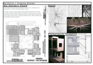Portfolio / Virginia Blocher
Big Shoulders School                                                               Dock            Given an imaginary island
                                                                                                   design a dock for Odysseus’
A pilot project to improve the educational environment by breaking down a                          ship. History, the founda-
large public K-12 school into three smaller schools.                                               tion of our society, forms this
                                                                                                   dock. It is the skeleton, the
To create a sense of community and interconnectedness the three schools                            bones, the foundation of the
surround a shared courtyard where the children can socialize, picnic, study, or                    earth revealed to weave the
sit in solitude. Each school is identical in content, with all grades mixed, and                   threshold between security
with an open assembly area. A large recreational center, library, cafeteria, and                   and the unforgiving sea.
administrative space are shared.




                                                                                   Technological Incubator             Construction details.
 