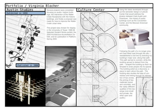 Portfolio / Virginia Blocher
Austin Studies        Several projects were completed                    Culture Center   Using the ideas developed through-
                               focusing on austin: historic build-                        out the semester design a Cultural
 Exhibited in 1999                                                                        Center that would address the
                               ings, the interaction of the Waller
                               Creek floodplanes with the historic                        division between East Austin and
                               buildings, and finally a proposal was                      Downtown, the impact of public
                               made for how to improve the Waller                         buildings such as the Convention
                               Creek urban area.                                          Center, and the Mexican American
                                                                                          community.
                               This project was chosen for display
                               in the University of Texas’ 1998-99
                               Selected Student Works exhibit, the
                               2000 Architecture Accreditation Ex-
                               hibit, and for publication in Platform,
                               Spring 2000.




                                                                                          Following the path of a no longer pres-
                                                                                          ent East-West road through the site, I
                                                                                          reestablished a lost link by directing my
                                                                                          building’s major axis along that path.
                                                                                          This path served to connect, while the
                                                                                          building served to distract from the
         Published in 2000                                                                path. I shaped the building so that it at-
                                                                                          tempted to draw people into its spaces.
                                                                                          The building acted as a discovery; a
                                                                                          place to learn about the path. The
                                                                                          building also studies the idea of con-
                                                                                          nection and linking through its intersec-
                                                                                          tion of two circles,
                                                                                          the joining of two
                                                                                          materials (wood
                                                                                          and concrete), and
                                                                                          the vastly different
                                                                                          qualities of the two
                                                                                          wings (one small
                                                                                          and private, the
                                                                                          other open and
                                                                                          public).

6 weeks
spring 1998
 