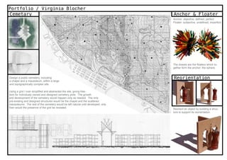 Portfolio / Virginia Blocher
Cemetary                                                                           Anchor & Floater
                                                                                   Anchor: objective, defined, perfect
                                                                                   Floater: subjective, undefined, imperfect




                                                                                   The dowels are the floaters which to-
                                                                                   gether form the anchor: the sphere.


Design a public cemetery, including                                                Reorientation
a chapel and a mausoleum, within a large
and topographically complex site.

Using a grid I over simplified and abstracted the site, giving free-
dom for individualy owned and designed cemetery plots. The growth
and development of the cemetery would happen only as needed. The only
pre-existing and designed structures would be the chapel and the scattered
mausoleums. The rest of the cemetery would be left natural until developed; only
then would the presence of the grid be revealed.
                                                                                   Reorient an object by building a struc-
                                                                                   ture to support its reorientation.
 