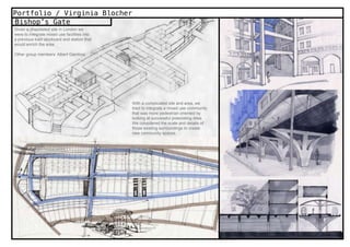 Portfolio / Virginia Blocher
Bishop’s Gate
Given a dilapidated site in London we
were to integrate mixed use facilities into
a previous train stockyard and station that
would enrich the area

Other group members: Albert Gamboa




                                              With a complicated site and area, we
                                              tried to integrate a mixed use community
                                              that was more pedestrian oriented by
                                              looking at successful preexisting sites.
                                              We considered the scale and details of
                                              those existing surroundings to create
                                              new community spaces.
 