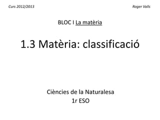 Curs 2012/2013                               Roger Valls



                     BLOC I La matèria


      1.3 Matèria: classificació


                 Ciències de la Naturalesa
                          1r ESO
 