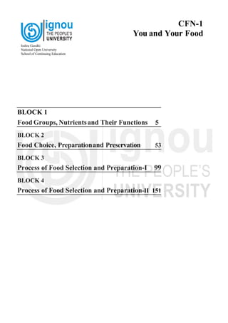 BLOCK 1
Food Groups, Nutrientsand Their Functions 5
BLOCK 2
Food Choice, Preparationand Preservation 53
BLOCK 3
Process of Food Selection and Preparation-I 99
BLOCK 4
Process of Food Selection and Preparation-II 151
Indira Gandhi
National Open University
School of Continuing Education
CFN-1
You and Your Food
 