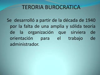 TERORIA BUROCRATICA

Se desarrolló a partir de la década de 1940
 por la falta de una amplia y sólida teoría
 de la organización que sirviera de
 orientación     para    el    trabajo   de
 administrador.
 