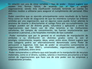  En relación con una de éstas variables – tipo de poder - Etzioni sugiere que
  existen tres formas típicas, de acuerdo con el tipo o arreglo
  organizacional, siendo ésta clasificación realizada teniendo en cuenta los
  distintos medios a utilizarse para asegurar el cumplimiento del personal. Ellos
  son:
 Poder coercitivo que es ejercido principalmente como resultado de la fuerza
  física como un modo de asegurarse de que los miembros cumplan las órdenes
  emitidas por una organización, que en algunos casos puede incluir además la
  promesa de muerte o directamente el castigo físico por no-cumplimiento. Los
  castigos pueden ser de distinto grado, naturaleza y aplicación y entre las
  organizaciones que hacen uso de ellas tenemos a las instituciones
  carcelarias, los campos de concentración, las fuerzas revolucionarias que
  secuestran a personas, y los hospitales mentales de tipo custodial
 Poder normativo que por lo general es el resultado de manipulación de
  símbolos y su distribución en distintos grados como lo son el
  prestigio, conocimiento, respeto, ideas, amor, entre otros. Etzioni sugiere que
  esta categoría podría ser alternativamente denominada como Poder de
  persuasión o Sugestivo. Este tipo de poder se encuentra comúnmente en
  organizaciones de tipo ONG´s, universidades, organizaciones políticas y
  religiosas, sindicatos, entre otros
 Poder remunerativo o utilitario que está basado en la manipulación de recursos
  materiales, como es el dinero, sueldos, salarios e incentivos pecuniarios y el tipo
  común de organizaciones que hace uso de este poder son las empresas y
  corporaciones privadas.
 