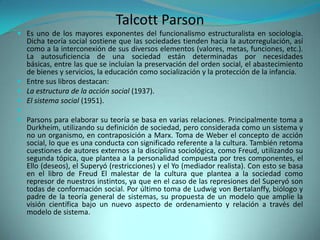 Talcott Parson
 Es uno de los mayores exponentes del funcionalismo estructuralista en sociología.
  Dicha teoría social sostiene que las sociedades tienden hacia la autorregulación, así
  como a la interconexión de sus diversos elementos (valores, metas, funciones, etc.).
  La autosuficiencia de una sociedad están determinadas por necesidades
  básicas, entre las que se incluían la preservación del orden social, el abastecimiento
  de bienes y servicios, la educación como socialización y la protección de la infancia.
 Entre sus libros destacan:
 La estructura de la acción social (1937).
 El sistema social (1951).

 Parsons para elaborar su teoría se basa en varias relaciones. Principalmente toma a
  Durkheim, utilizando su definición de sociedad, pero considerada como un sistema y
  no un organismo, en contraposición a Marx. Toma de Weber el concepto de acción
  social, lo que es una conducta con significado referente a la cultura. También retoma
  cuestiones de autores externos a la disciplina sociológica, como Freud, utilizando su
  segunda tópica, que plantea a la personalidad compuesta por tres componentes, el
  Ello (deseos), el Superyó (restricciones) y el Yo (mediador realista). Con esto se basa
  en el libro de Freud El malestar de la cultura que plantea a la sociedad como
  represor de nuestros instintos, ya que en el caso de las represiones del Superyó son
  todas de conformación social. Por último toma de Ludwig von Bertalanffy, biólogo y
  padre de la teoría general de sistemas, su propuesta de un modelo que amplíe la
  visión científica bajo un nuevo aspecto de ordenamiento y relación a través del
  modelo de sistema.
 