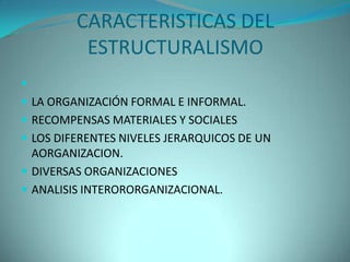 CARACTERISTICAS DEL
          ESTRUCTURALISMO

 LA ORGANIZACIÓN FORMAL E INFORMAL.
 RECOMPENSAS MATERIALES Y SOCIALES
 LOS DIFERENTES NIVELES JERARQUICOS DE UN
  AORGANIZACION.
 DIVERSAS ORGANIZACIONES
 ANALISIS INTERORORGANIZACIONAL.
 