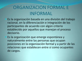 ORGANIZACION FORMAL E
            INFORMAL
 Es la organización basada en una división del trabajo
  racional, en la diferenciación e integración de los
  participantes de acuerdo con algún criterio
  establecido por aquellos que manejan el proceso
  decisorio.
 Es la organización que emerge espontánea y
  naturalmente entre las personas que ocupan
  posiciones en la organización formal y a partir de las
 relaciones que establecen entre sí como ocupantes
 de cargos.
 