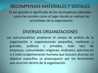RECOMPENSAS MATERIALES Y SOCIALES
 Es tan grande el significado de las recompensas salariales
     como las sociales como el lugar donde se realizan las
                actividades de la organización.


          DIVERSAS ORGANIZACIONES
Los estructuralistas ampliaron el campo de análisis de la
  organización a organizaciones pequeñas, medianas y
  grandes, publicas y privadas, todo tipo de
  empresas, comunidades religiosas, sindicatos, ejércitos en
  si a toda conglomeración humana que buscara alcanzar un
  objetivo específico se preocuparon por los fenómenos
  que ocurrían dentro de la organización.
 