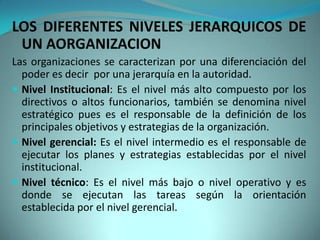 LOS DIFERENTES NIVELES JERARQUICOS DE
 UN AORGANIZACION
Las organizaciones se caracterizan por una diferenciación del
  poder es decir por una jerarquía en la autoridad.
 Nivel Institucional: Es el nivel más alto compuesto por los
  directivos o altos funcionarios, también se denomina nivel
  estratégico pues es el responsable de la definición de los
  principales objetivos y estrategias de la organización.
 Nivel gerencial: Es el nivel intermedio es el responsable de
  ejecutar los planes y estrategias establecidas por el nivel
  institucional.
 Nivel técnico: Es el nivel más bajo o nivel operativo y es
  donde se ejecutan las tareas según la orientación
  establecida por el nivel gerencial.
 