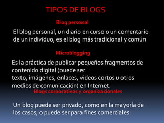 TIPOS DE BLOGS
                 Blog personal
El blog personal, un diario en curso o un comentario
de un individuo, es el blog más tradicional y común

                 Microblogging
Es la práctica de publicar pequeños fragmentos de
contenido digital (puede ser
texto, imágenes, enlaces, videos cortos u otros
medios de comunicación) en Internet.
        Blogs corporativos y organizacionales

Un blog puede ser privado, como en la mayoría de
los casos, o puede ser para fines comerciales.
 