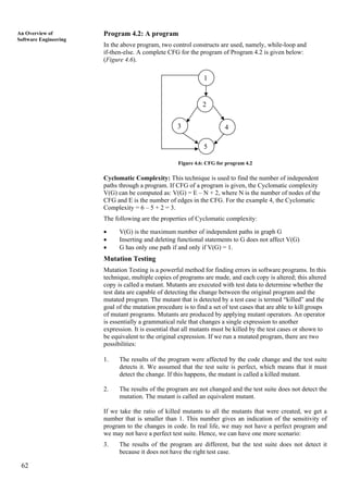 62
An Overview of
Software Engineering
Program 4.2: A program
In the above program, two control constructs are used, namely, while-loop and
if-then-else. A complete CFG for the program of Program 4.2 is given below:
(Figure 4.6).
1
2
3
5
4
Figure 4.6: CFG for program 4.2
Cyclomatic Complexity: This technique is used to find the number of independent
paths through a program. If CFG of a program is given, the Cyclomatic complexity
V(G) can be computed as: V(G) = E – N + 2, where N is the number of nodes of the
CFG and E is the number of edges in the CFG. For the example 4, the Cyclomatic
Complexity = 6 – 5 + 2 = 3.
The following are the properties of Cyclomatic complexity:
• V(G) is the maximum number of independent paths in graph G
• Inserting and deleting functional statements to G does not affect V(G)
• G has only one path if and only if V(G) = 1.
Mutation Testing
Mutation Testing is a powerful method for finding errors in software programs. In this
technique, multiple copies of programs are made, and each copy is altered; this altered
copy is called a mutant. Mutants are executed with test data to determine whether the
test data are capable of detecting the change between the original program and the
mutated program. The mutant that is detected by a test case is termed “killed” and the
goal of the mutation procedure is to find a set of test cases that are able to kill groups
of mutant programs. Mutants are produced by applying mutant operators. An operator
is essentially a grammatical rule that changes a single expression to another
expression. It is essential that all mutants must be killed by the test cases or shown to
be equivalent to the original expression. If we run a mutated program, there are two
possibilities:
1. The results of the program were affected by the code change and the test suite
detects it. We assumed that the test suite is perfect, which means that it must
detect the change. If this happens, the mutant is called a killed mutant.
2. The results of the program are not changed and the test suite does not detect the
mutation. The mutant is called an equivalent mutant.
If we take the ratio of killed mutants to all the mutants that were created, we get a
number that is smaller than 1. This number gives an indication of the sensitivity of
program to the changes in code. In real life, we may not have a perfect program and
we may not have a perfect test suite. Hence, we can have one more scenario:
3. The results of the program are different, but the test suite does not detect it
because it does not have the right test case.
 