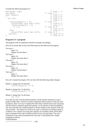 63
Software TestingConsider the following program 4.3:
main(argc, argv) /* line 1 */
int argc; /* line 2 */
char *argv[]; /* line 3 */
{ /* line 4 */
int c=0; /* line 5 */
/* line 6 */
if(atoi(argv[1]) < 3){ /* line 7 */
printf("Got less than 3n"); /* line 8 */
if(atoi(argv[2]) > 5) /* line 9 */
c = 2; /* line 10 */
} /* line 11 */
else /* line 12 */
printf("Got more than 3n"); /* line 13 */
exit(0); /* line 14 */
} /* line 15 */
Program 4.3: A program
The program reads its arguments and prints messages accordingly.
Now let us assume that we have the following test suite that tests the program:
Test case 1:
Input: 2 4
Output: Got less than 3
Test case 2:
Input: 4 4
Output: Got more than 3
Test case 3:
Input: 4 6
Output: Got more than 3
Test case 4:
Input: 2 6
Output: Got less than 3
Test case 5:
Input: 4
Output: Got more than 3
Now, let’s mutate the program. We can start with the following simple changes:
Mutant 1: change line 9 to the form
if(atoi(argv[2]) <= 5)
Mutant 2: change line 7 to the form
if(atoi(argv[1]) >= 3)
Mutant 3: change line 5 to the form
int c=3;
If we take the ratio of all the killed mutants to all the mutants generated, we get a
number smaller than 1 that also contains information about accuracy of the test suite.
In practice, there is no way to separate the effect that is related to test suite inaccuracy
and that which is related to equivalent mutants. In the absence of other possibilities,
one can accept the ratio of killed mutants to all the mutants as the measure of the test
suite accuracy. The manner by which a test suite is evaluated via mutation testing is
as follows: For a specific test suite and a specific set of mutants, there will be three
types of mutants in the code (i) killed or dead (ii) live (iii) equivalent. The score
(evaluation of test suite) associated with a test suite T and mutants M is simply
computed as follows:
# killed Mutants
× 100
 