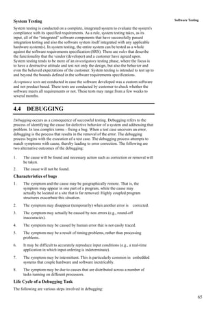 65
Software TestingSystem Testing
System testing is conducted on a complete, integrated system to evaluate the system's
compliance with its specified requirements. As a rule, system testing takes, as its
input, all of the “integrated” software components that have successfully passed
integration testing and also the software system itself integrated with any applicable
hardware system(s). In system testing, the entire system can be tested as a whole
against the software requirements specification (SRS). There are rules that describe
the functionality that the vendor (developer) and a customer have agreed upon.
System testing tends to be more of an investigatory testing phase, where the focus is
to have a destructive attitude and test not only the design, but also the behavior and
even the believed expectations of the customer. System testing is intended to test up to
and beyond the bounds defined in the software requirements specifications.
Acceptance tests are conducted in case the software developed was a custom software
and not product based. These tests are conducted by customer to check whether the
software meets all requirements or not. These tests may range from a few weeks to
several months.
4.4 DEBUGGING
Debugging occurs as a consequence of successful testing. Debugging refers to the
process of identifying the cause for defective behavior of a system and addressing that
problem. In less complex terms - fixing a bug. When a test case uncovers an error,
debugging is the process that results in the removal of the error. The debugging
process begins with the execution of a test case. The debugging process attempts to
match symptoms with cause, thereby leading to error correction. The following are
two alternative outcomes of the debugging:
1. The cause will be found and necessary action such as correction or removal will
be taken.
2. The cause will not be found.
Characteristics of bugs
1. The symptom and the cause may be geographically remote. That is, the
symptom may appear in one part of a program, while the cause may
actually be located at a site that is far removed. Highly coupled program
structures exacerbate this situation.
2. The symptom may disappear (temporarily) when another error is corrected.
3. The symptom may actually be caused by non errors (e.g., round-off
inaccuracies).
4. The symptom may be caused by human error that is not easily traced.
5. The symptom may be a result of timing problems, rather than processing
problems.
6. It may be difficult to accurately reproduce input conditions (e.g., a real-time
application in which input ordering is indeterminate).
7. The symptom may be intermittent. This is particularly common in embedded
systems that couple hardware and software inextricably.
8. The symptom may be due to causes that are distributed across a number of
tasks running on different processors.
Life Cycle of a Debugging Task
The following are various steps involved in debugging:
 