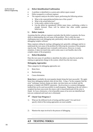 66
An Overview of
Software Engineering
a) Defect Identification/Confirmation
• A problem is identified in a system and a defect report created
• Defect assigned to a software engineer
• The engineer analyzes the defect report, performing the following actions:
What is the expected/desired behaviour of the system?
What is the actual behaviour?
Is this really a defect in the system?
Can the defect be reproduced? (While many times, confirming a defect is
straight forward. There will be defects that often exhibit quantum
behaviour.)
b) Defect Analysis
Assuming that the software engineer concludes that the defect is genuine, the focus
shifts to understanding the root cause of the problem. This is often the most
challenging step in any debugging task, particularly when the software engineer is
debugging complex software.
Many engineers debug by starting a debugging tool, generally a debugger and try to
understand the root cause of the problem by following the execution of the program
step-by-step. This approach may eventually yield success. However, in many
situations, it takes too much time, and in some cases is not feasible, due to the
complex nature of the program(s).
c) Defect Resolution
Once the root cause of a problem is identified, the defect can then be resolved by
making an appropriate change to the system, which fixes the root cause.
Debugging Approaches
Three categories for debugging approaches are:
• Brute force
• Backtracking
• Cause elimination.
Brute force is probably the most popular despite being the least successful. We apply
brute force debugging methods when all else fails. Using a “let the computer find the
error” technique, memory dumps are taken, run-time traces are invoked, and the
program is loaded with WRITE statements. Backtracking is a common debugging
method that can be used successfully in small programs. Beginning at the site where a
symptom has been uncovered, the source code is traced backwards till the error is
found. In Cause elimination, a list of possible causes of an error are identified and
tests are conducted until each one is eliminated.
Check Your Progress 2
1) What are the different levels of testing and their goals? For each level
specify which of the testing approaches are most suitable.
……………………………………………………………………………..
……………………………………………………………………………..
2) Mention the steps involved in the process of debugging.
……………………………………………………………………………………
………....................................................................................................................
4.5 TESTING TOOLS
 