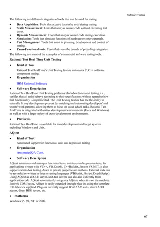 67
Software Testing
The following are different categories of tools that can be used for testing:
• Data Acquisition: Tools that acquire data to be used during testing.
• Static Measurement: Tools that analyse source code without executing test
cases.
• Dynamic Measurement: Tools that analyse source code during execution.
• Simulation: Tools that simulate functions of hardware or other externals.
• Test Management: Tools that assist in planning, development and control of
testing.
• Cross-Functional tools: Tools that cross the bounds of preceding categories.
The following are some of the examples of commercial software testing tools:
Rational Test Real Time Unit Testing
• Kind of Tool
Rational Test RealTime's Unit Testing feature automates C, C++ software
component testing.
• Organisation
IBM Rational Software
• Software Description
Rational Test RealTime Unit Testing performs black-box/functional testing, i.e.,
verifies that all units behave according to their specifications without regard to how
that functionality is implemented. The Unit Testing feature has the flexibility to
naturally fit any development process by matching and automating developers' and
testers' work patterns, allowing them to focus on value-added tasks. Rational Test
RealTime is integrated with native development environments (Unix and Windows)
as well as with a large variety of cross-development environments.
• Platforms
Rational Test RealTime is available for most development and target systems
including Windows and Unix.
AQtest
• Kind of Tool
Automated support for functional, unit, and regression testing
• Organisation
AutomatedQA Corp.
• Software Description
AQtest automates and manages functional tests, unit tests and regression tests, for
applications written with VC++, VB, Delphi, C++Builder, Java or VS.NET. It also
supports white-box testing, down to private properties or methods. External tests can
be recorded or written in three scripting languages (VBScript, JScript, DelphiScript).
Using AQtest as an OLE server, unit-test drivers can also run it directly from
application code. AQtest automatically integrates AQtime when it is on the machine.
Entirely COM-based, AQtest is easily extended through plug-ins using the complete
IDL libraries supplied. Plug-ins currently support Win32 API calls, direct ADO
access, direct BDE access, etc.
• Platforms
Windows 95, 98, NT, or 2000.
 