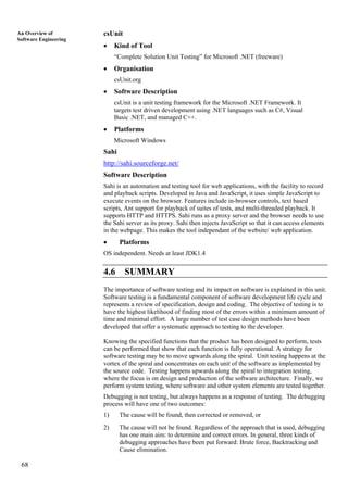 68
An Overview of
Software Engineering
csUnit
• Kind of Tool
“Complete Solution Unit Testing” for Microsoft .NET (freeware)
• Organisation
csUnit.org
• Software Description
csUnit is a unit testing framework for the Microsoft .NET Framework. It
targets test driven development using .NET languages such as C#, Visual
Basic .NET, and managed C++.
• Platforms
Microsoft Windows
Sahi
http://sahi.sourceforge.net/
Software Description
Sahi is an automation and testing tool for web applications, with the facility to record
and playback scripts. Developed in Java and JavaScript, it uses simple JavaScript to
execute events on the browser. Features include in-browser controls, text based
scripts, Ant support for playback of suites of tests, and multi-threaded playback. It
supports HTTP and HTTPS. Sahi runs as a proxy server and the browser needs to use
the Sahi server as its proxy. Sahi then injects JavaScript so that it can access elements
in the webpage. This makes the tool independant of the website/ web application.
• Platforms
OS independent. Needs at least JDK1.4
4.6 SUMMARY
The importance of software testing and its impact on software is explained in this unit.
Software testing is a fundamental component of software development life cycle and
represents a review of specification, design and coding. The objective of testing is to
have the highest likelihood of finding most of the errors within a minimum amount of
time and minimal effort. A large number of test case design methods have been
developed that offer a systematic approach to testing to the developer.
Knowing the specified functions that the product has been designed to perform, tests
can be performed that show that each function is fully operational. A strategy for
software testing may be to move upwards along the spiral. Unit testing happens at the
vortex of the spiral and concentrates on each unit of the software as implemented by
the source code. Testing happens upwards along the spiral to integration testing,
where the focus is on design and production of the software architecture. Finally, we
perform system testing, where software and other system elements are tested together.
Debugging is not testing, but always happens as a response of testing. The debugging
process will have one of two outcomes:
1) The cause will be found, then corrected or removed, or
2) The cause will not be found. Regardless of the approach that is used, debugging
has one main aim: to determine and correct errors. In general, three kinds of
debugging approaches have been put forward: Brute force, Backtracking and
Cause elimination.
 