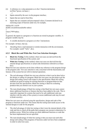 55
Software Testing(ii) A reference or a value parameter as in the C function declaration
int P(int *power, int base) {
...}
• Inputs entered by the user via the program interface;
• Inputs that are read in from files;
• Inputs that are constants and precomputed values; Constants declared in an
enclosing scope of function under test, for example,
#define PI 3.14159
double circumference(double radius)
{
return 2*PI*radius;
}
In general, the inputs to a program or a function are stored in program variables. A
program variable may be:
• A variable declared in a program as in the C declarations
For example: int base; char s[];
• Resulting from a read statement or similar interaction with the environment,
For example: scanf(‘‘%dn’’, &x);
4.2.2 Black Box and White Box Test Case Selection Strategies
• Black box Testing: In this method, where test cases are derived from the
functional specification of the system; and
• White box Testing: In this method, where test cases are derived from the
internal design specifications or actual code (Sometimes referred to as Glass-
box).
Black box test case selection can be done without any reference to the program design
or the program code. Test case selection is only concerned with the functionality and
features of the system but not with its internal operations.
• The real advantage of black box test case selection is that it can be done before
the design or coding of a program. Black box test cases can also help to get the
design and coding correct with respect to the specification. Black box testing
methods are good at testing for missing functions or program behavior that
deviates from the specification. Black box testing is ideal for evaluating
products that you intend to use in your systems.
• The main disadvantage of black box testing is that black box test cases cannot
detect additional functions or features that have been added to the code. This is
especially important for systems that need to be safe (additional code may
interfere with the safety of the system) or secure (additional code may be used
to break security).
White box test cases are selected using the specification, design and code of the
program or functions under test. This means that the testing team needs access to the
internal designs or code for the program.
• The chief advantage of white box testing is that it tests the internal details of the
code and tries to check all the paths that a program can execute to determine if a
problem occurs. White box testing can check additional functions or code that
has been implemented, but not specified.
• The main disadvantage of white box testing is that you must wait until after
design and coding of the programs of functions under test have been completed
in order to select test cases.
 